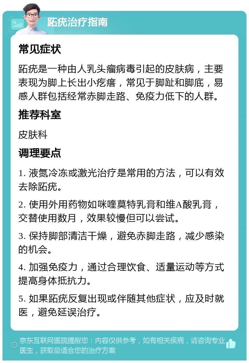 跖疣治疗指南 常见症状 跖疣是一种由人乳头瘤病毒引起的皮肤病，主要表现为脚上长出小疙瘩，常见于脚趾和脚底，易感人群包括经常赤脚走路、免疫力低下的人群。 推荐科室 皮肤科 调理要点 1. 液氮冷冻或激光治疗是常用的方法，可以有效去除跖疣。 2. 使用外用药物如咪喹莫特乳膏和维A酸乳膏，交替使用数月，效果较慢但可以尝试。 3. 保持脚部清洁干燥，避免赤脚走路，减少感染的机会。 4. 加强免疫力，通过合理饮食、适量运动等方式提高身体抵抗力。 5. 如果跖疣反复出现或伴随其他症状，应及时就医，避免延误治疗。