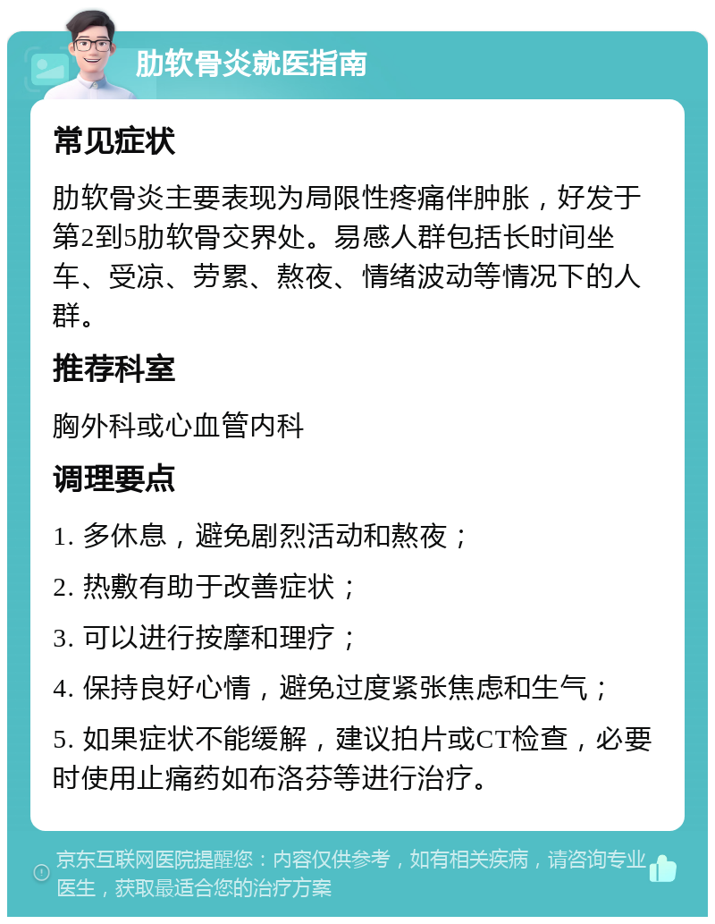 肋软骨炎就医指南 常见症状 肋软骨炎主要表现为局限性疼痛伴肿胀，好发于第2到5肋软骨交界处。易感人群包括长时间坐车、受凉、劳累、熬夜、情绪波动等情况下的人群。 推荐科室 胸外科或心血管内科 调理要点 1. 多休息，避免剧烈活动和熬夜； 2. 热敷有助于改善症状； 3. 可以进行按摩和理疗； 4. 保持良好心情，避免过度紧张焦虑和生气； 5. 如果症状不能缓解，建议拍片或CT检查，必要时使用止痛药如布洛芬等进行治疗。