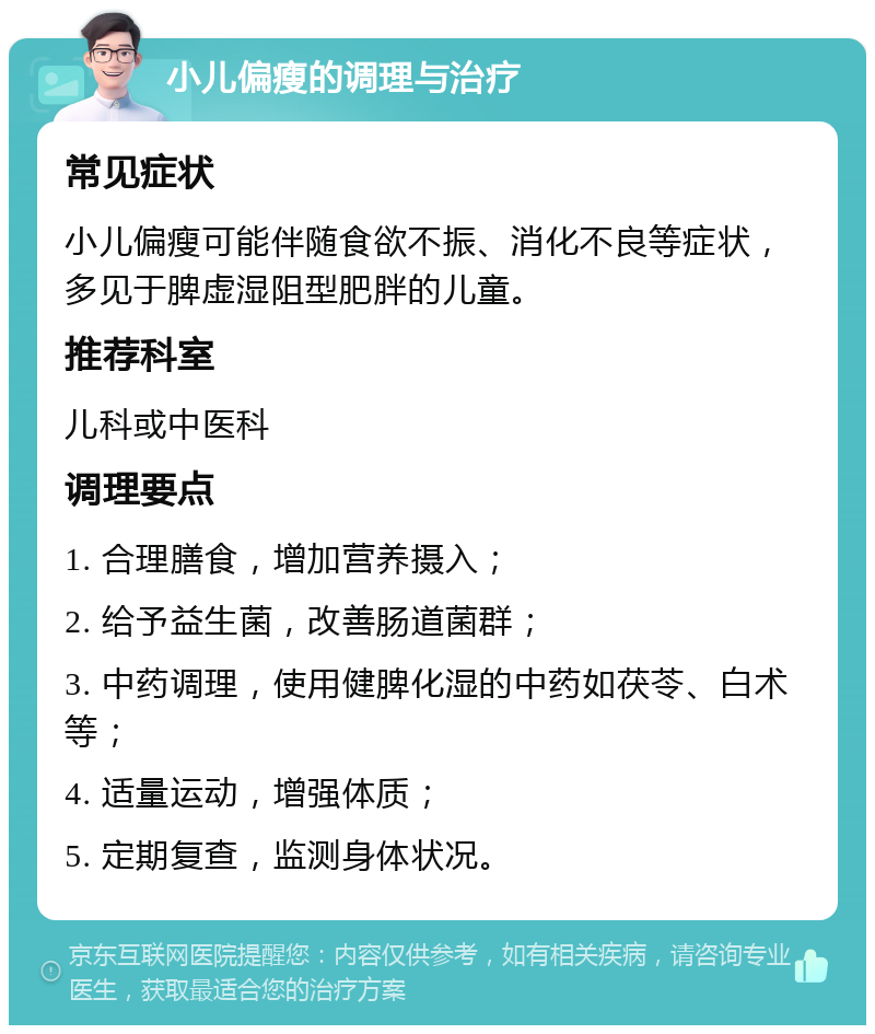 小儿偏瘦的调理与治疗 常见症状 小儿偏瘦可能伴随食欲不振、消化不良等症状，多见于脾虚湿阻型肥胖的儿童。 推荐科室 儿科或中医科 调理要点 1. 合理膳食，增加营养摄入； 2. 给予益生菌，改善肠道菌群； 3. 中药调理，使用健脾化湿的中药如茯苓、白术等； 4. 适量运动，增强体质； 5. 定期复查，监测身体状况。