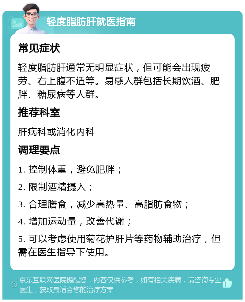 轻度脂肪肝就医指南 常见症状 轻度脂肪肝通常无明显症状，但可能会出现疲劳、右上腹不适等。易感人群包括长期饮酒、肥胖、糖尿病等人群。 推荐科室 肝病科或消化内科 调理要点 1. 控制体重，避免肥胖； 2. 限制酒精摄入； 3. 合理膳食，减少高热量、高脂肪食物； 4. 增加运动量，改善代谢； 5. 可以考虑使用菊花护肝片等药物辅助治疗，但需在医生指导下使用。