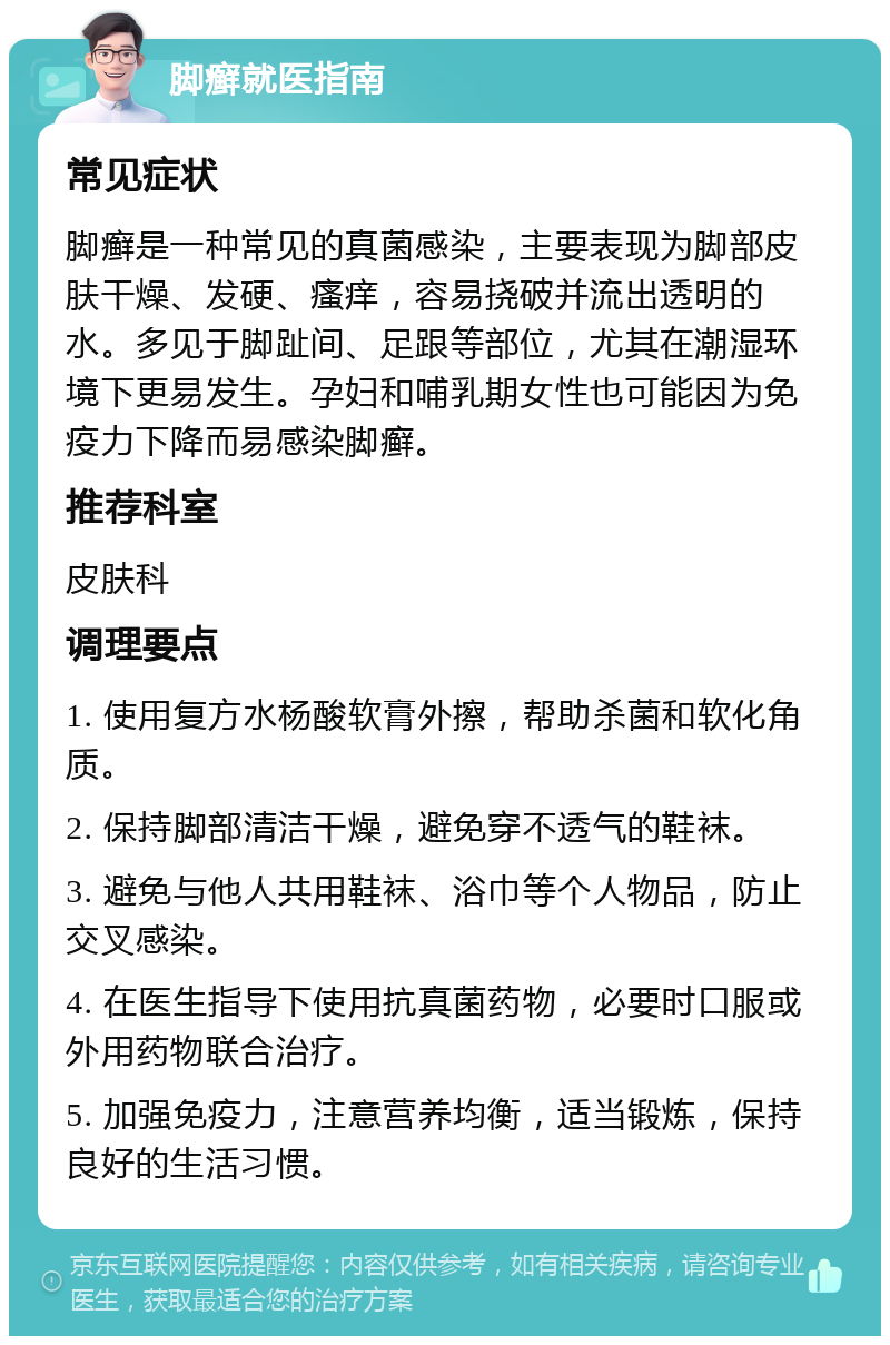 脚癣就医指南 常见症状 脚癣是一种常见的真菌感染，主要表现为脚部皮肤干燥、发硬、瘙痒，容易挠破并流出透明的水。多见于脚趾间、足跟等部位，尤其在潮湿环境下更易发生。孕妇和哺乳期女性也可能因为免疫力下降而易感染脚癣。 推荐科室 皮肤科 调理要点 1. 使用复方水杨酸软膏外擦，帮助杀菌和软化角质。 2. 保持脚部清洁干燥，避免穿不透气的鞋袜。 3. 避免与他人共用鞋袜、浴巾等个人物品，防止交叉感染。 4. 在医生指导下使用抗真菌药物，必要时口服或外用药物联合治疗。 5. 加强免疫力，注意营养均衡，适当锻炼，保持良好的生活习惯。