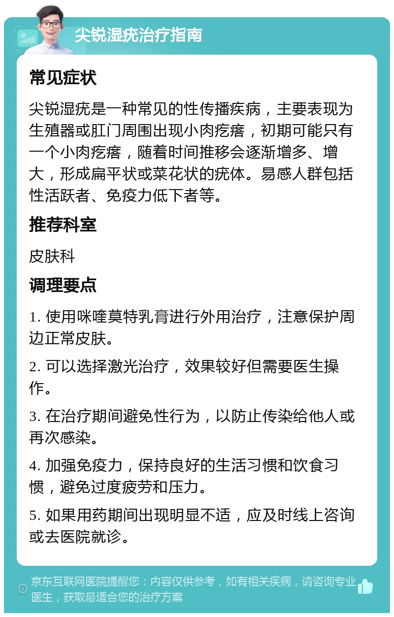 尖锐湿疣治疗指南 常见症状 尖锐湿疣是一种常见的性传播疾病，主要表现为生殖器或肛门周围出现小肉疙瘩，初期可能只有一个小肉疙瘩，随着时间推移会逐渐增多、增大，形成扁平状或菜花状的疣体。易感人群包括性活跃者、免疫力低下者等。 推荐科室 皮肤科 调理要点 1. 使用咪喹莫特乳膏进行外用治疗，注意保护周边正常皮肤。 2. 可以选择激光治疗，效果较好但需要医生操作。 3. 在治疗期间避免性行为，以防止传染给他人或再次感染。 4. 加强免疫力，保持良好的生活习惯和饮食习惯，避免过度疲劳和压力。 5. 如果用药期间出现明显不适，应及时线上咨询或去医院就诊。