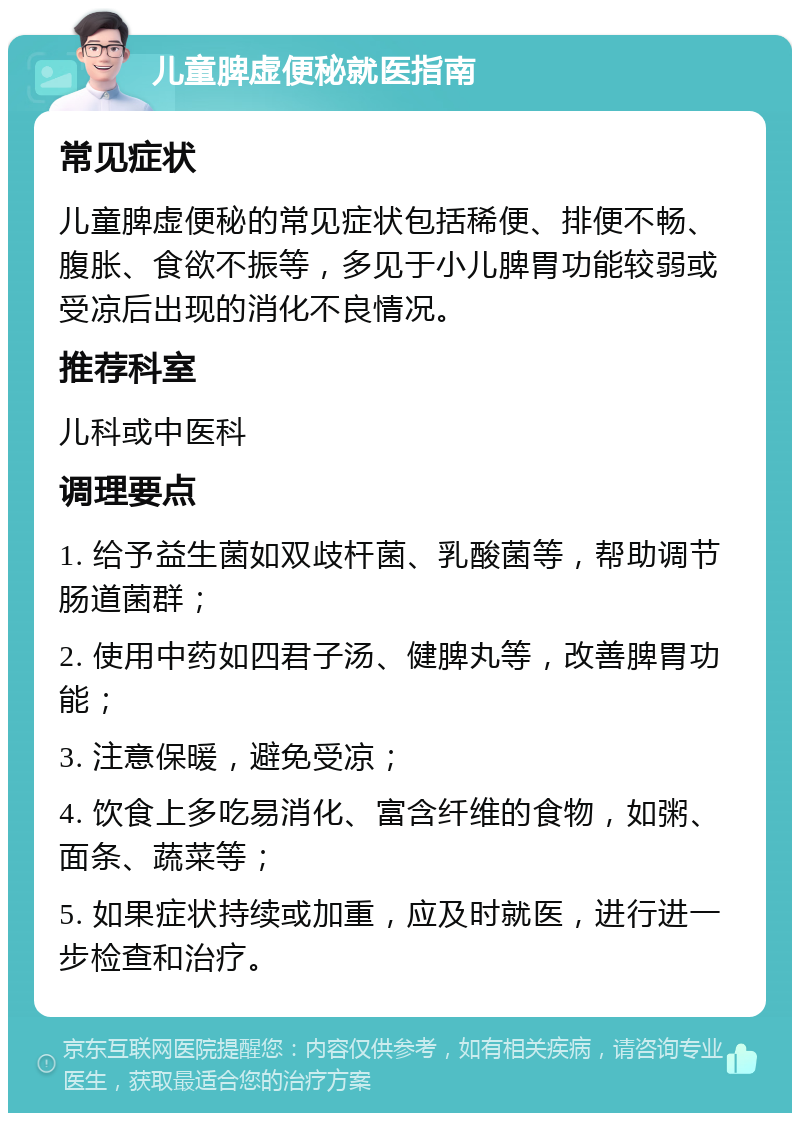 儿童脾虚便秘就医指南 常见症状 儿童脾虚便秘的常见症状包括稀便、排便不畅、腹胀、食欲不振等，多见于小儿脾胃功能较弱或受凉后出现的消化不良情况。 推荐科室 儿科或中医科 调理要点 1. 给予益生菌如双歧杆菌、乳酸菌等，帮助调节肠道菌群； 2. 使用中药如四君子汤、健脾丸等，改善脾胃功能； 3. 注意保暖，避免受凉； 4. 饮食上多吃易消化、富含纤维的食物，如粥、面条、蔬菜等； 5. 如果症状持续或加重，应及时就医，进行进一步检查和治疗。