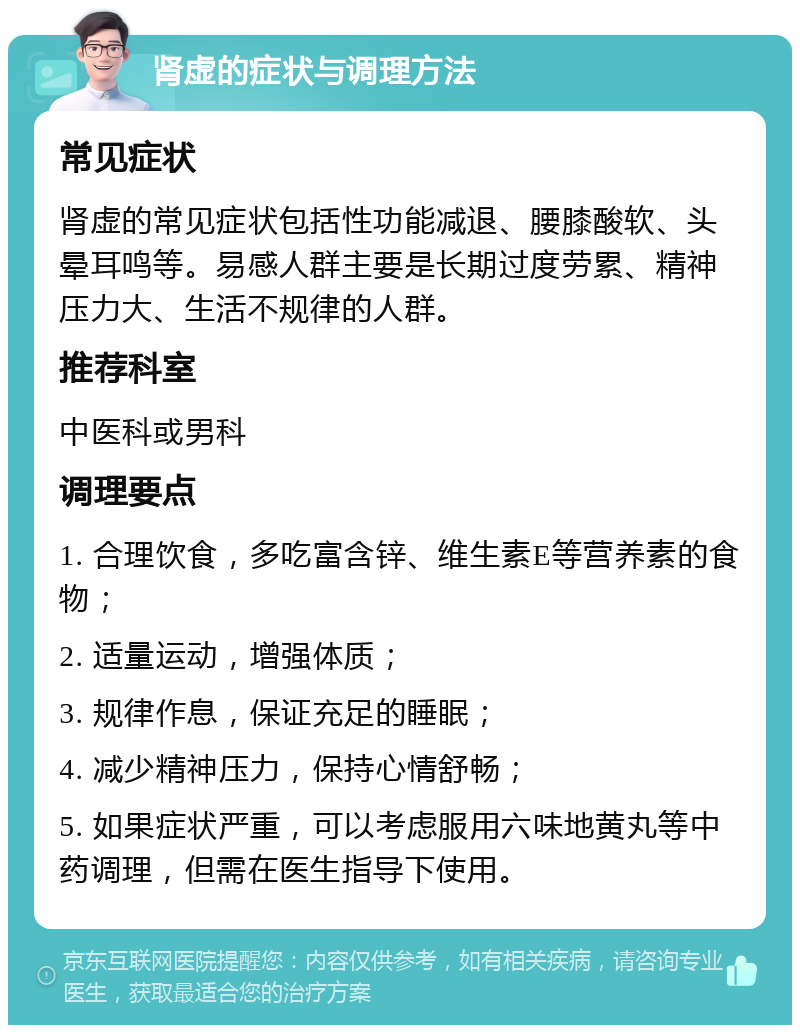 肾虚的症状与调理方法 常见症状 肾虚的常见症状包括性功能减退、腰膝酸软、头晕耳鸣等。易感人群主要是长期过度劳累、精神压力大、生活不规律的人群。 推荐科室 中医科或男科 调理要点 1. 合理饮食，多吃富含锌、维生素E等营养素的食物； 2. 适量运动，增强体质； 3. 规律作息，保证充足的睡眠； 4. 减少精神压力，保持心情舒畅； 5. 如果症状严重，可以考虑服用六味地黄丸等中药调理，但需在医生指导下使用。