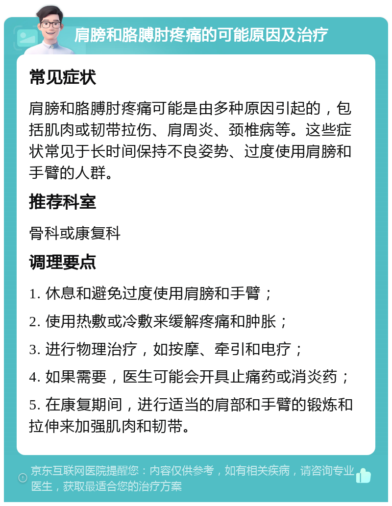 肩膀和胳膊肘疼痛的可能原因及治疗 常见症状 肩膀和胳膊肘疼痛可能是由多种原因引起的，包括肌肉或韧带拉伤、肩周炎、颈椎病等。这些症状常见于长时间保持不良姿势、过度使用肩膀和手臂的人群。 推荐科室 骨科或康复科 调理要点 1. 休息和避免过度使用肩膀和手臂； 2. 使用热敷或冷敷来缓解疼痛和肿胀； 3. 进行物理治疗，如按摩、牵引和电疗； 4. 如果需要，医生可能会开具止痛药或消炎药； 5. 在康复期间，进行适当的肩部和手臂的锻炼和拉伸来加强肌肉和韧带。