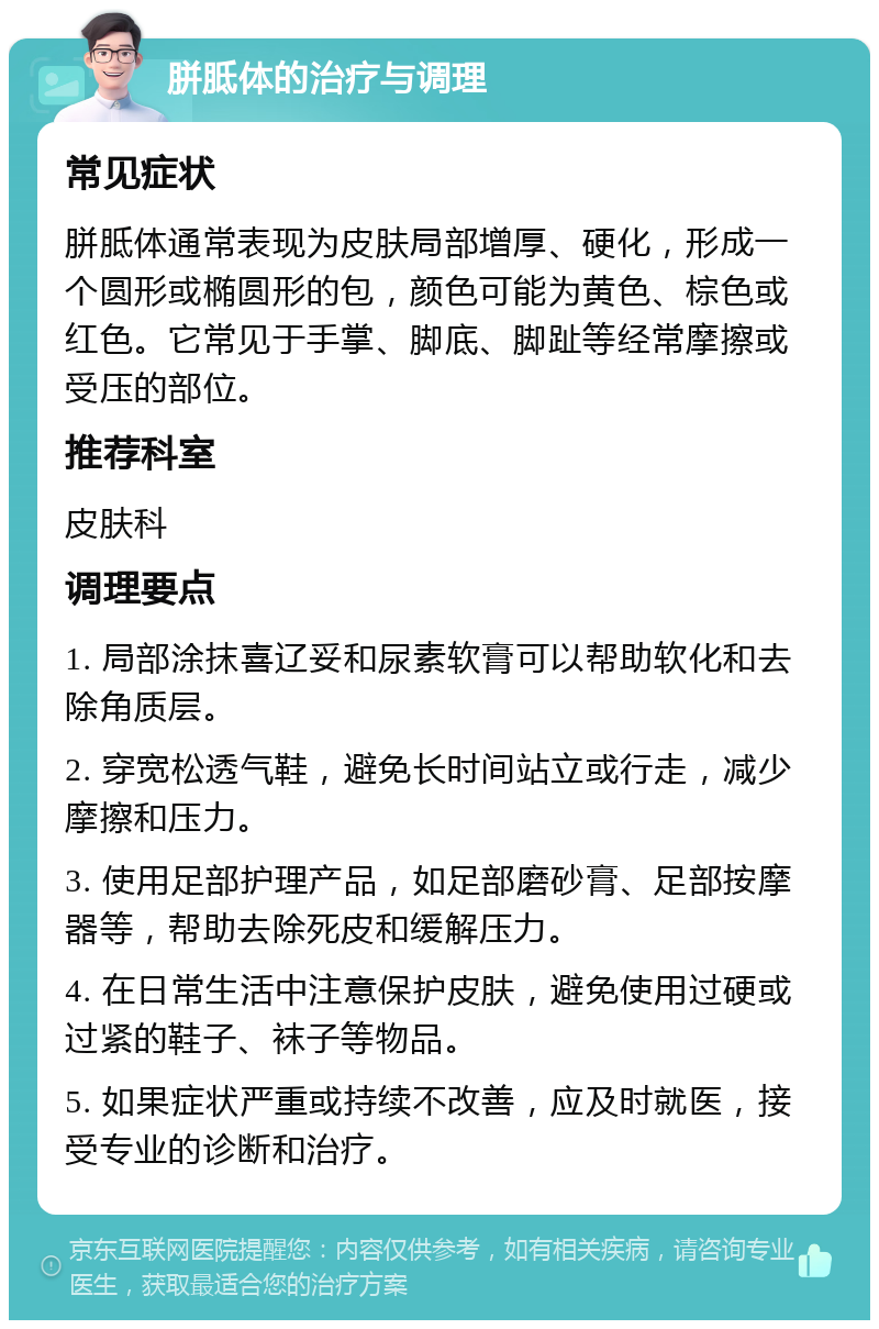 胼胝体的治疗与调理 常见症状 胼胝体通常表现为皮肤局部增厚、硬化，形成一个圆形或椭圆形的包，颜色可能为黄色、棕色或红色。它常见于手掌、脚底、脚趾等经常摩擦或受压的部位。 推荐科室 皮肤科 调理要点 1. 局部涂抹喜辽妥和尿素软膏可以帮助软化和去除角质层。 2. 穿宽松透气鞋，避免长时间站立或行走，减少摩擦和压力。 3. 使用足部护理产品，如足部磨砂膏、足部按摩器等，帮助去除死皮和缓解压力。 4. 在日常生活中注意保护皮肤，避免使用过硬或过紧的鞋子、袜子等物品。 5. 如果症状严重或持续不改善，应及时就医，接受专业的诊断和治疗。