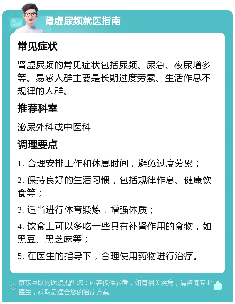 肾虚尿频就医指南 常见症状 肾虚尿频的常见症状包括尿频、尿急、夜尿增多等。易感人群主要是长期过度劳累、生活作息不规律的人群。 推荐科室 泌尿外科或中医科 调理要点 1. 合理安排工作和休息时间，避免过度劳累； 2. 保持良好的生活习惯，包括规律作息、健康饮食等； 3. 适当进行体育锻炼，增强体质； 4. 饮食上可以多吃一些具有补肾作用的食物，如黑豆、黑芝麻等； 5. 在医生的指导下，合理使用药物进行治疗。