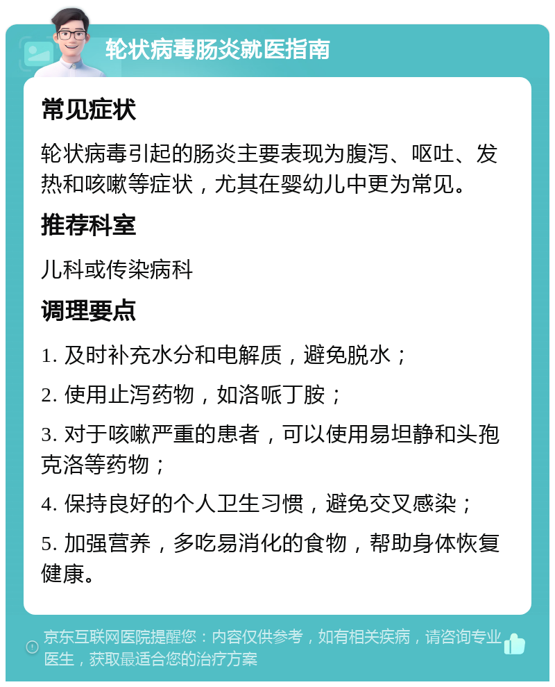 轮状病毒肠炎就医指南 常见症状 轮状病毒引起的肠炎主要表现为腹泻、呕吐、发热和咳嗽等症状，尤其在婴幼儿中更为常见。 推荐科室 儿科或传染病科 调理要点 1. 及时补充水分和电解质，避免脱水； 2. 使用止泻药物，如洛哌丁胺； 3. 对于咳嗽严重的患者，可以使用易坦静和头孢克洛等药物； 4. 保持良好的个人卫生习惯，避免交叉感染； 5. 加强营养，多吃易消化的食物，帮助身体恢复健康。