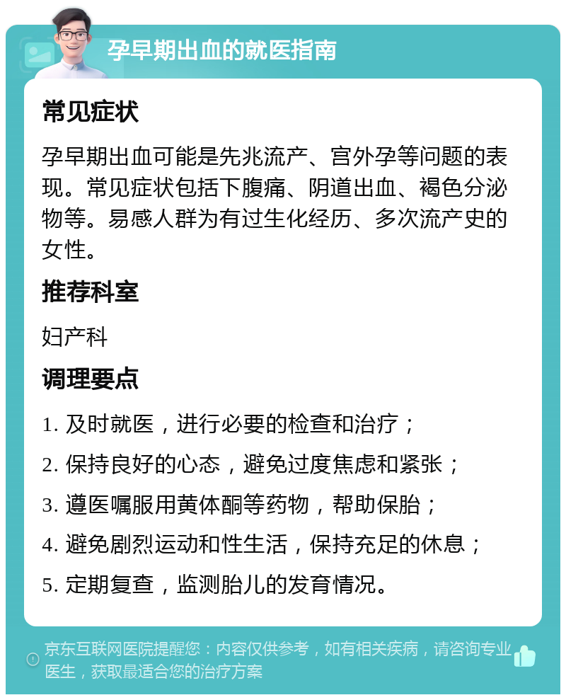 孕早期出血的就医指南 常见症状 孕早期出血可能是先兆流产、宫外孕等问题的表现。常见症状包括下腹痛、阴道出血、褐色分泌物等。易感人群为有过生化经历、多次流产史的女性。 推荐科室 妇产科 调理要点 1. 及时就医，进行必要的检查和治疗； 2. 保持良好的心态，避免过度焦虑和紧张； 3. 遵医嘱服用黄体酮等药物，帮助保胎； 4. 避免剧烈运动和性生活，保持充足的休息； 5. 定期复查，监测胎儿的发育情况。