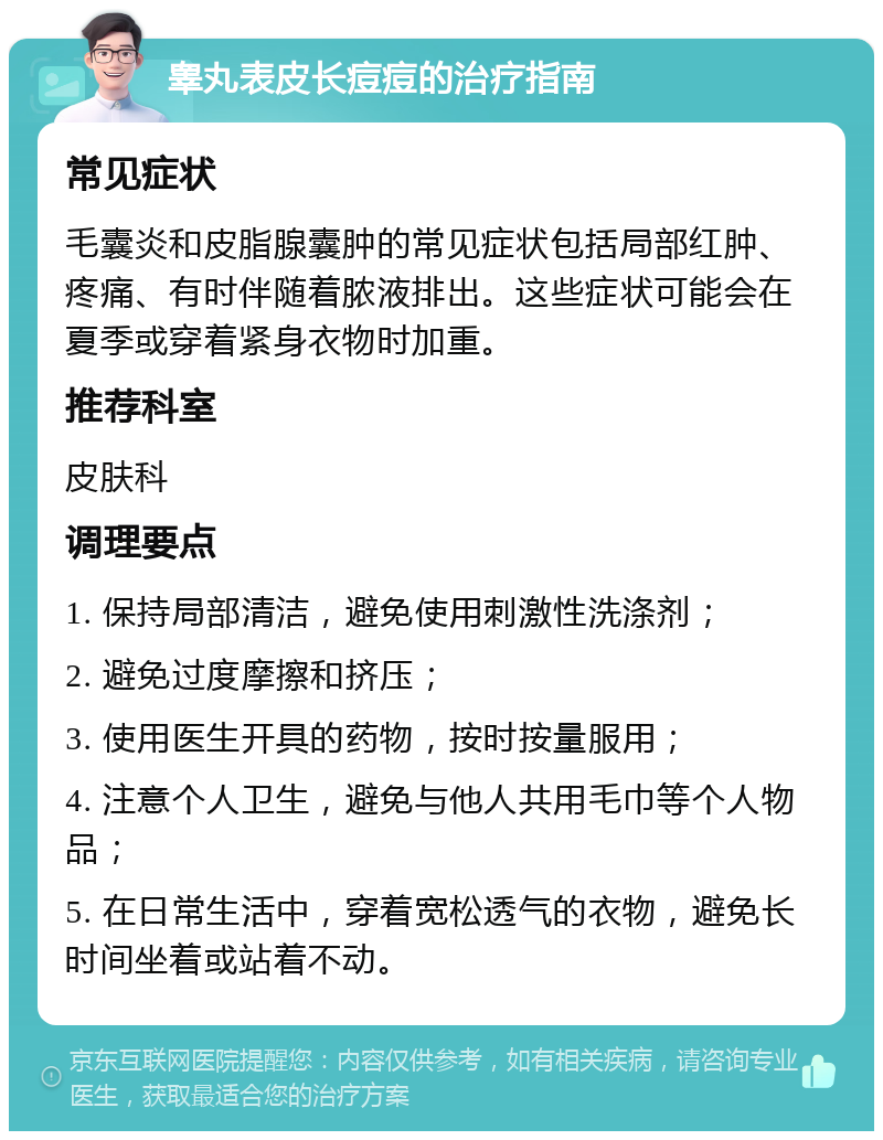 睾丸表皮长痘痘的治疗指南 常见症状 毛囊炎和皮脂腺囊肿的常见症状包括局部红肿、疼痛、有时伴随着脓液排出。这些症状可能会在夏季或穿着紧身衣物时加重。 推荐科室 皮肤科 调理要点 1. 保持局部清洁，避免使用刺激性洗涤剂； 2. 避免过度摩擦和挤压； 3. 使用医生开具的药物，按时按量服用； 4. 注意个人卫生，避免与他人共用毛巾等个人物品； 5. 在日常生活中，穿着宽松透气的衣物，避免长时间坐着或站着不动。