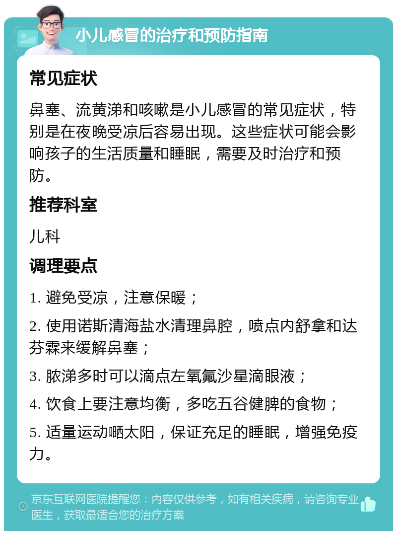 小儿感冒的治疗和预防指南 常见症状 鼻塞、流黄涕和咳嗽是小儿感冒的常见症状，特别是在夜晚受凉后容易出现。这些症状可能会影响孩子的生活质量和睡眠，需要及时治疗和预防。 推荐科室 儿科 调理要点 1. 避免受凉，注意保暖； 2. 使用诺斯清海盐水清理鼻腔，喷点内舒拿和达芬霖来缓解鼻塞； 3. 脓涕多时可以滴点左氧氟沙星滴眼液； 4. 饮食上要注意均衡，多吃五谷健脾的食物； 5. 适量运动嗮太阳，保证充足的睡眠，增强免疫力。