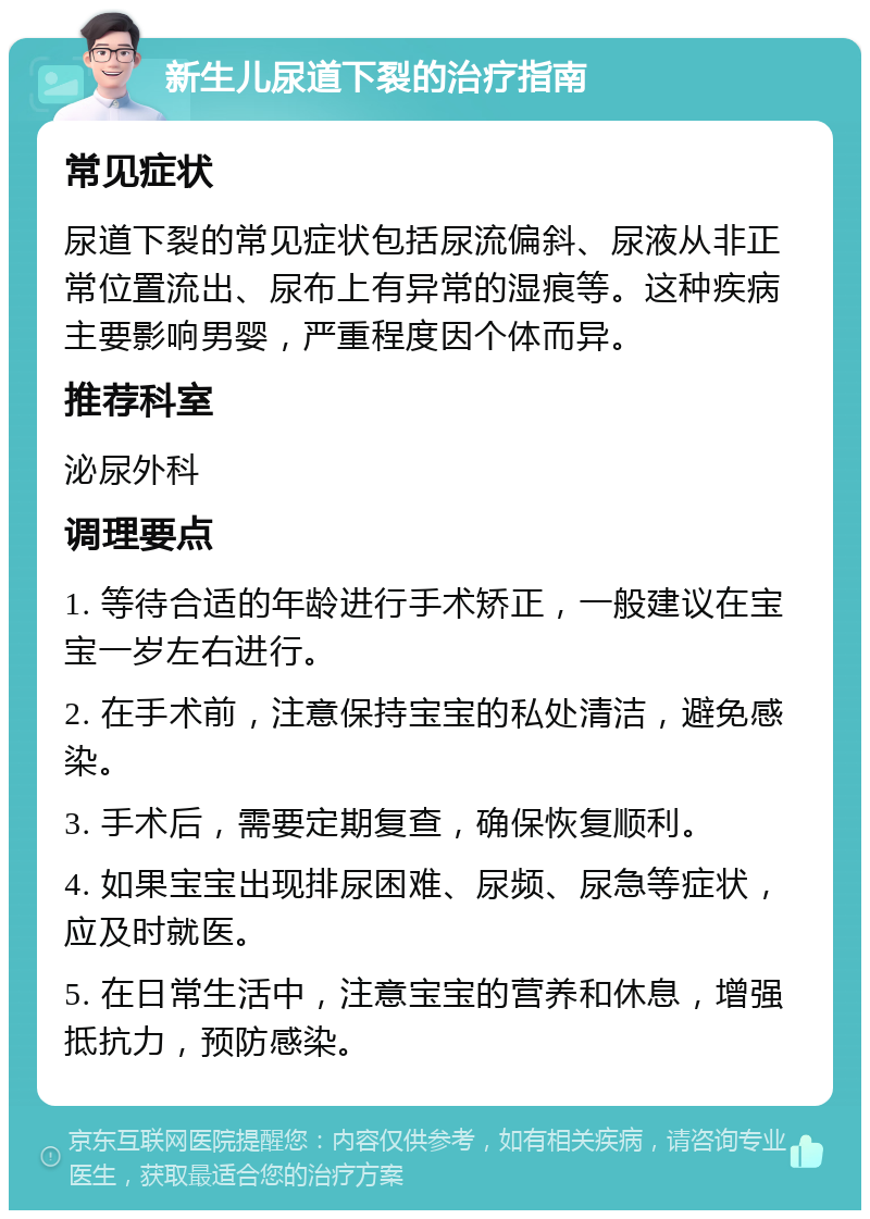 新生儿尿道下裂的治疗指南 常见症状 尿道下裂的常见症状包括尿流偏斜、尿液从非正常位置流出、尿布上有异常的湿痕等。这种疾病主要影响男婴，严重程度因个体而异。 推荐科室 泌尿外科 调理要点 1. 等待合适的年龄进行手术矫正，一般建议在宝宝一岁左右进行。 2. 在手术前，注意保持宝宝的私处清洁，避免感染。 3. 手术后，需要定期复查，确保恢复顺利。 4. 如果宝宝出现排尿困难、尿频、尿急等症状，应及时就医。 5. 在日常生活中，注意宝宝的营养和休息，增强抵抗力，预防感染。