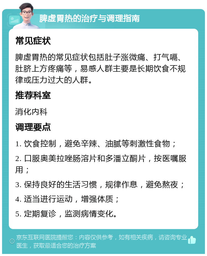 脾虚胃热的治疗与调理指南 常见症状 脾虚胃热的常见症状包括肚子涨微痛、打气嗝、肚脐上方疼痛等，易感人群主要是长期饮食不规律或压力过大的人群。 推荐科室 消化内科 调理要点 1. 饮食控制，避免辛辣、油腻等刺激性食物； 2. 口服奥美拉唑肠溶片和多潘立酮片，按医嘱服用； 3. 保持良好的生活习惯，规律作息，避免熬夜； 4. 适当进行运动，增强体质； 5. 定期复诊，监测病情变化。