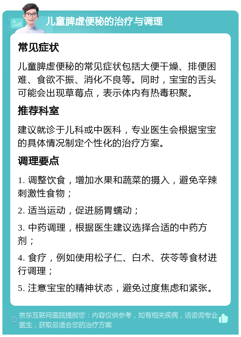 儿童脾虚便秘的治疗与调理 常见症状 儿童脾虚便秘的常见症状包括大便干燥、排便困难、食欲不振、消化不良等。同时，宝宝的舌头可能会出现草莓点，表示体内有热毒积聚。 推荐科室 建议就诊于儿科或中医科，专业医生会根据宝宝的具体情况制定个性化的治疗方案。 调理要点 1. 调整饮食，增加水果和蔬菜的摄入，避免辛辣刺激性食物； 2. 适当运动，促进肠胃蠕动； 3. 中药调理，根据医生建议选择合适的中药方剂； 4. 食疗，例如使用松子仁、白术、茯苓等食材进行调理； 5. 注意宝宝的精神状态，避免过度焦虑和紧张。