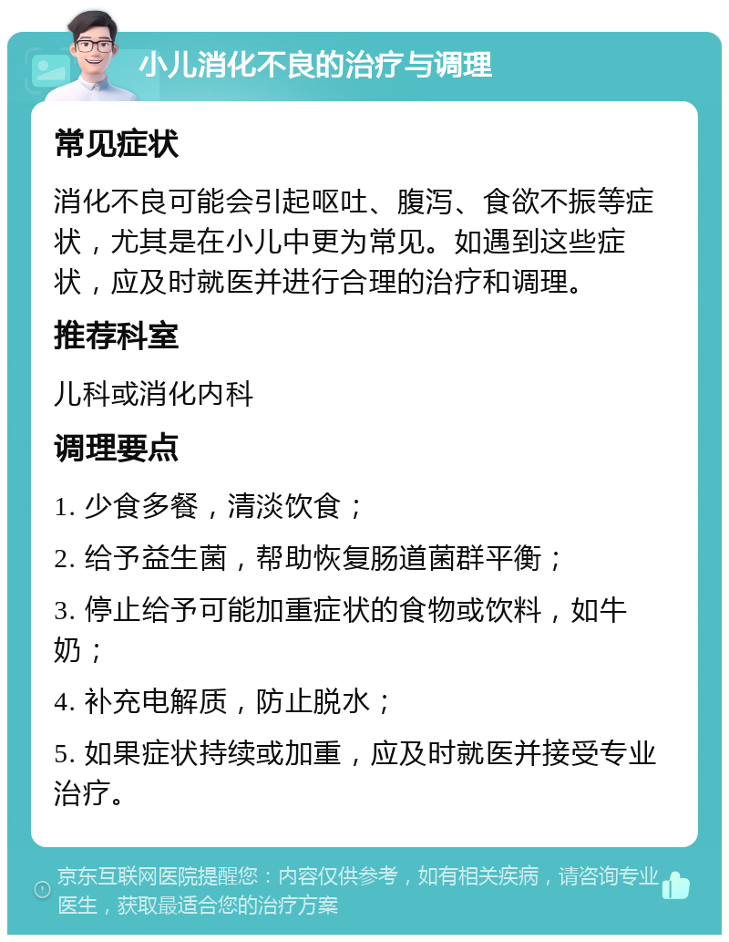 小儿消化不良的治疗与调理 常见症状 消化不良可能会引起呕吐、腹泻、食欲不振等症状，尤其是在小儿中更为常见。如遇到这些症状，应及时就医并进行合理的治疗和调理。 推荐科室 儿科或消化内科 调理要点 1. 少食多餐，清淡饮食； 2. 给予益生菌，帮助恢复肠道菌群平衡； 3. 停止给予可能加重症状的食物或饮料，如牛奶； 4. 补充电解质，防止脱水； 5. 如果症状持续或加重，应及时就医并接受专业治疗。