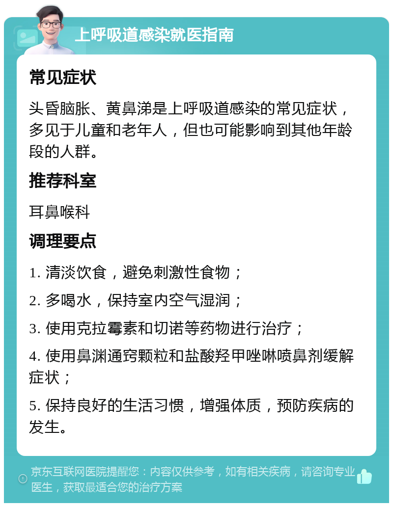 上呼吸道感染就医指南 常见症状 头昏脑胀、黄鼻涕是上呼吸道感染的常见症状，多见于儿童和老年人，但也可能影响到其他年龄段的人群。 推荐科室 耳鼻喉科 调理要点 1. 清淡饮食，避免刺激性食物； 2. 多喝水，保持室内空气湿润； 3. 使用克拉霉素和切诺等药物进行治疗； 4. 使用鼻渊通窍颗粒和盐酸羟甲唑啉喷鼻剂缓解症状； 5. 保持良好的生活习惯，增强体质，预防疾病的发生。