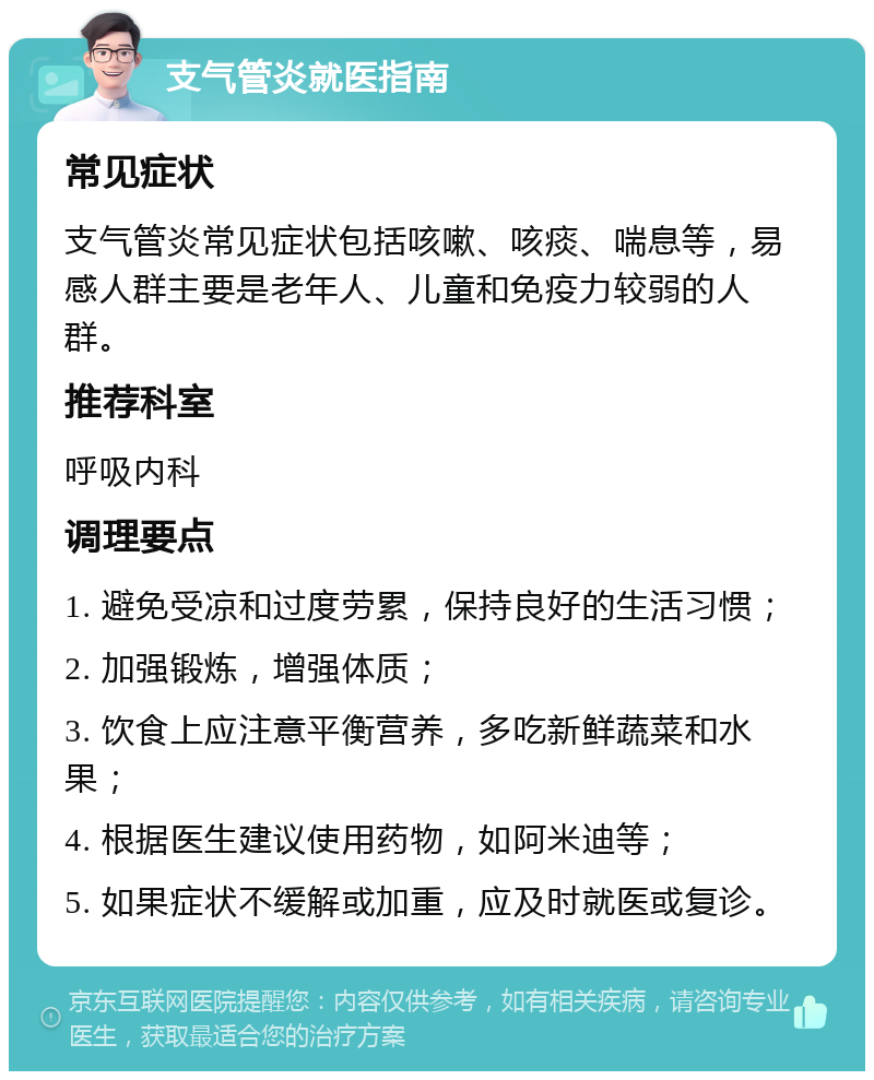 支气管炎就医指南 常见症状 支气管炎常见症状包括咳嗽、咳痰、喘息等，易感人群主要是老年人、儿童和免疫力较弱的人群。 推荐科室 呼吸内科 调理要点 1. 避免受凉和过度劳累，保持良好的生活习惯； 2. 加强锻炼，增强体质； 3. 饮食上应注意平衡营养，多吃新鲜蔬菜和水果； 4. 根据医生建议使用药物，如阿米迪等； 5. 如果症状不缓解或加重，应及时就医或复诊。