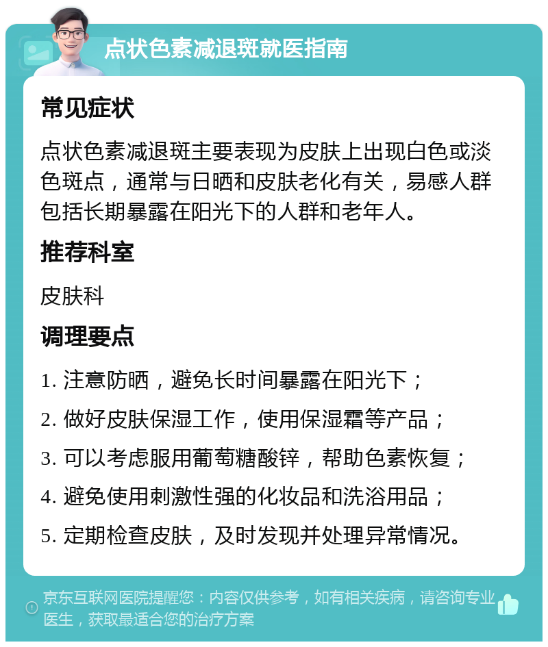 点状色素减退斑就医指南 常见症状 点状色素减退斑主要表现为皮肤上出现白色或淡色斑点，通常与日晒和皮肤老化有关，易感人群包括长期暴露在阳光下的人群和老年人。 推荐科室 皮肤科 调理要点 1. 注意防晒，避免长时间暴露在阳光下； 2. 做好皮肤保湿工作，使用保湿霜等产品； 3. 可以考虑服用葡萄糖酸锌，帮助色素恢复； 4. 避免使用刺激性强的化妆品和洗浴用品； 5. 定期检查皮肤，及时发现并处理异常情况。