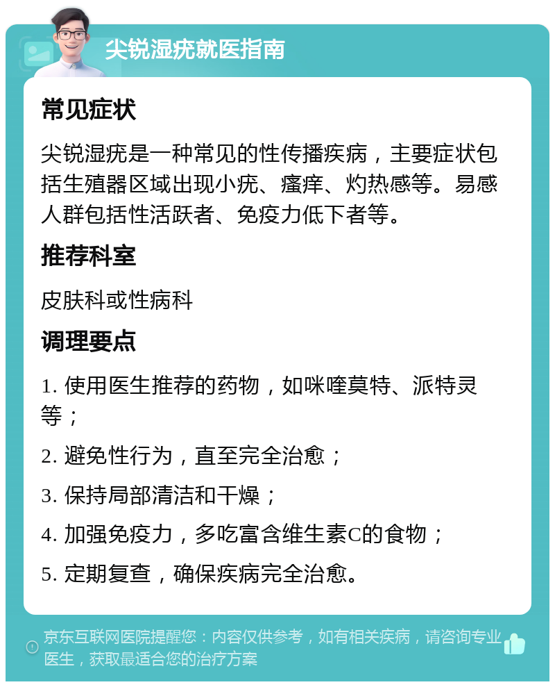 尖锐湿疣就医指南 常见症状 尖锐湿疣是一种常见的性传播疾病，主要症状包括生殖器区域出现小疣、瘙痒、灼热感等。易感人群包括性活跃者、免疫力低下者等。 推荐科室 皮肤科或性病科 调理要点 1. 使用医生推荐的药物，如咪喹莫特、派特灵等； 2. 避免性行为，直至完全治愈； 3. 保持局部清洁和干燥； 4. 加强免疫力，多吃富含维生素C的食物； 5. 定期复查，确保疾病完全治愈。