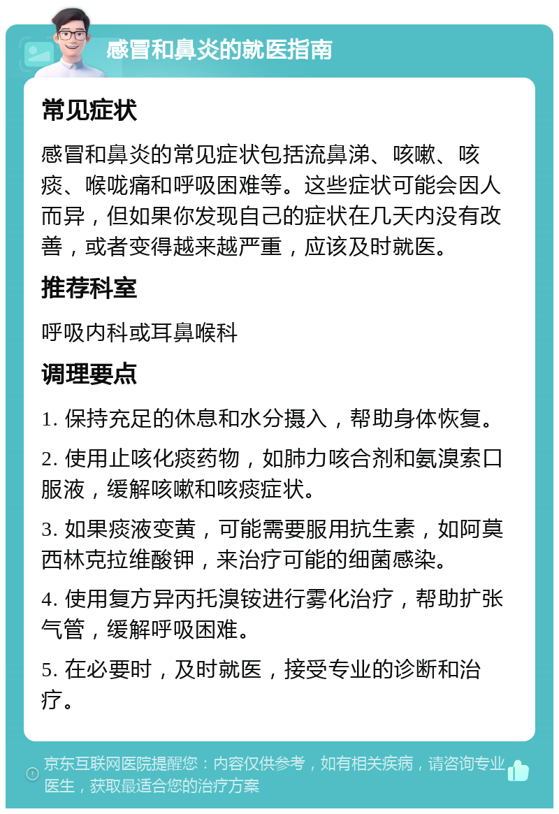 感冒和鼻炎的就医指南 常见症状 感冒和鼻炎的常见症状包括流鼻涕、咳嗽、咳痰、喉咙痛和呼吸困难等。这些症状可能会因人而异，但如果你发现自己的症状在几天内没有改善，或者变得越来越严重，应该及时就医。 推荐科室 呼吸内科或耳鼻喉科 调理要点 1. 保持充足的休息和水分摄入，帮助身体恢复。 2. 使用止咳化痰药物，如肺力咳合剂和氨溴索口服液，缓解咳嗽和咳痰症状。 3. 如果痰液变黄，可能需要服用抗生素，如阿莫西林克拉维酸钾，来治疗可能的细菌感染。 4. 使用复方异丙托溴铵进行雾化治疗，帮助扩张气管，缓解呼吸困难。 5. 在必要时，及时就医，接受专业的诊断和治疗。