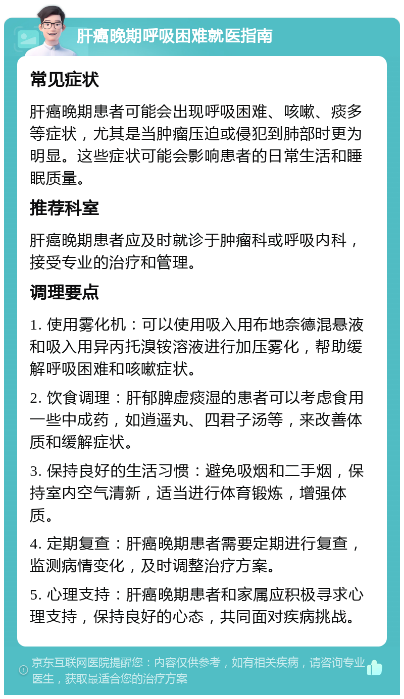 肝癌晚期呼吸困难就医指南 常见症状 肝癌晚期患者可能会出现呼吸困难、咳嗽、痰多等症状，尤其是当肿瘤压迫或侵犯到肺部时更为明显。这些症状可能会影响患者的日常生活和睡眠质量。 推荐科室 肝癌晚期患者应及时就诊于肿瘤科或呼吸内科，接受专业的治疗和管理。 调理要点 1. 使用雾化机：可以使用吸入用布地奈德混悬液和吸入用异丙托溴铵溶液进行加压雾化，帮助缓解呼吸困难和咳嗽症状。 2. 饮食调理：肝郁脾虚痰湿的患者可以考虑食用一些中成药，如逍遥丸、四君子汤等，来改善体质和缓解症状。 3. 保持良好的生活习惯：避免吸烟和二手烟，保持室内空气清新，适当进行体育锻炼，增强体质。 4. 定期复查：肝癌晚期患者需要定期进行复查，监测病情变化，及时调整治疗方案。 5. 心理支持：肝癌晚期患者和家属应积极寻求心理支持，保持良好的心态，共同面对疾病挑战。