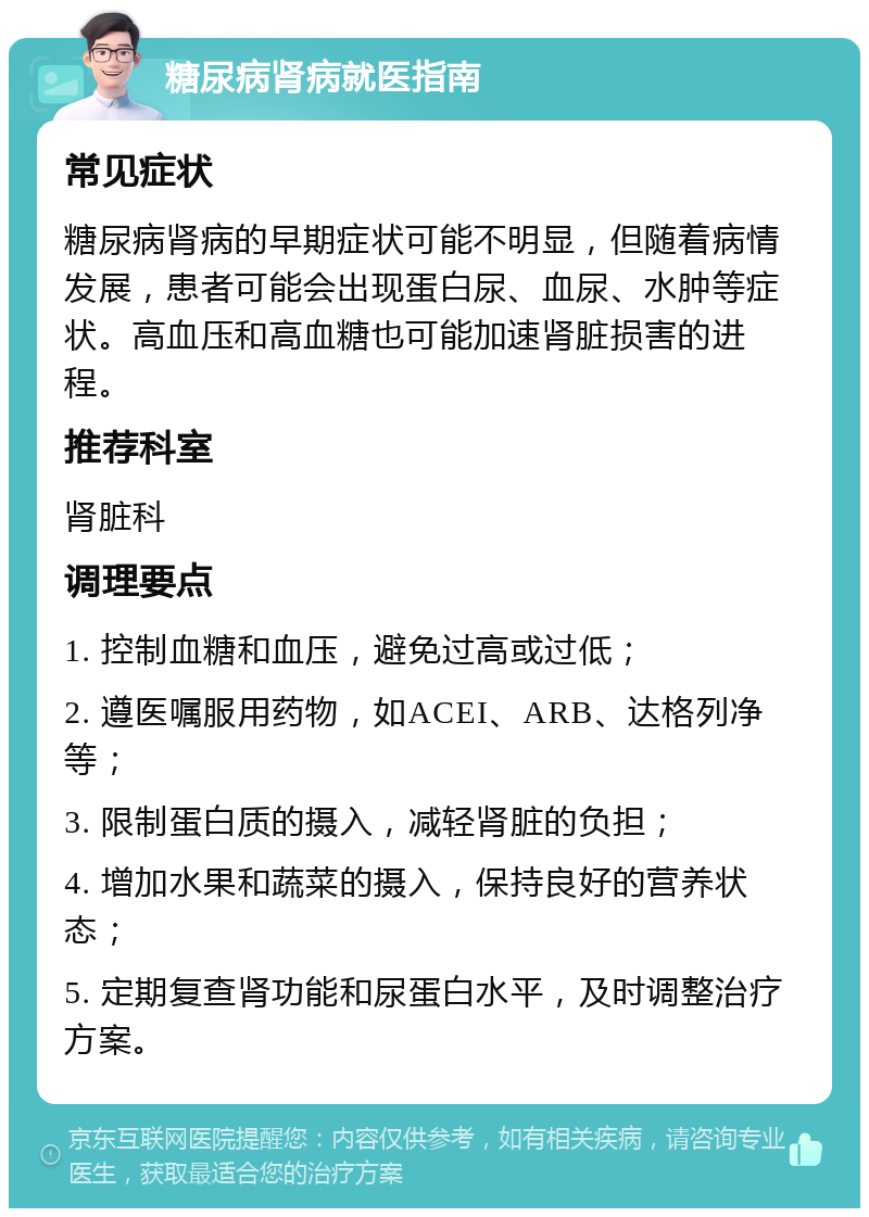 糖尿病肾病就医指南 常见症状 糖尿病肾病的早期症状可能不明显，但随着病情发展，患者可能会出现蛋白尿、血尿、水肿等症状。高血压和高血糖也可能加速肾脏损害的进程。 推荐科室 肾脏科 调理要点 1. 控制血糖和血压，避免过高或过低； 2. 遵医嘱服用药物，如ACEI、ARB、达格列净等； 3. 限制蛋白质的摄入，减轻肾脏的负担； 4. 增加水果和蔬菜的摄入，保持良好的营养状态； 5. 定期复查肾功能和尿蛋白水平，及时调整治疗方案。