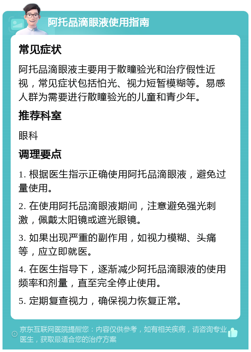 阿托品滴眼液使用指南 常见症状 阿托品滴眼液主要用于散瞳验光和治疗假性近视，常见症状包括怕光、视力短暂模糊等。易感人群为需要进行散瞳验光的儿童和青少年。 推荐科室 眼科 调理要点 1. 根据医生指示正确使用阿托品滴眼液，避免过量使用。 2. 在使用阿托品滴眼液期间，注意避免强光刺激，佩戴太阳镜或遮光眼镜。 3. 如果出现严重的副作用，如视力模糊、头痛等，应立即就医。 4. 在医生指导下，逐渐减少阿托品滴眼液的使用频率和剂量，直至完全停止使用。 5. 定期复查视力，确保视力恢复正常。