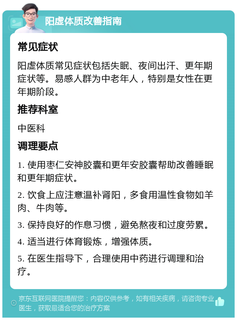 阳虚体质改善指南 常见症状 阳虚体质常见症状包括失眠、夜间出汗、更年期症状等。易感人群为中老年人，特别是女性在更年期阶段。 推荐科室 中医科 调理要点 1. 使用枣仁安神胶囊和更年安胶囊帮助改善睡眠和更年期症状。 2. 饮食上应注意温补肾阳，多食用温性食物如羊肉、牛肉等。 3. 保持良好的作息习惯，避免熬夜和过度劳累。 4. 适当进行体育锻炼，增强体质。 5. 在医生指导下，合理使用中药进行调理和治疗。