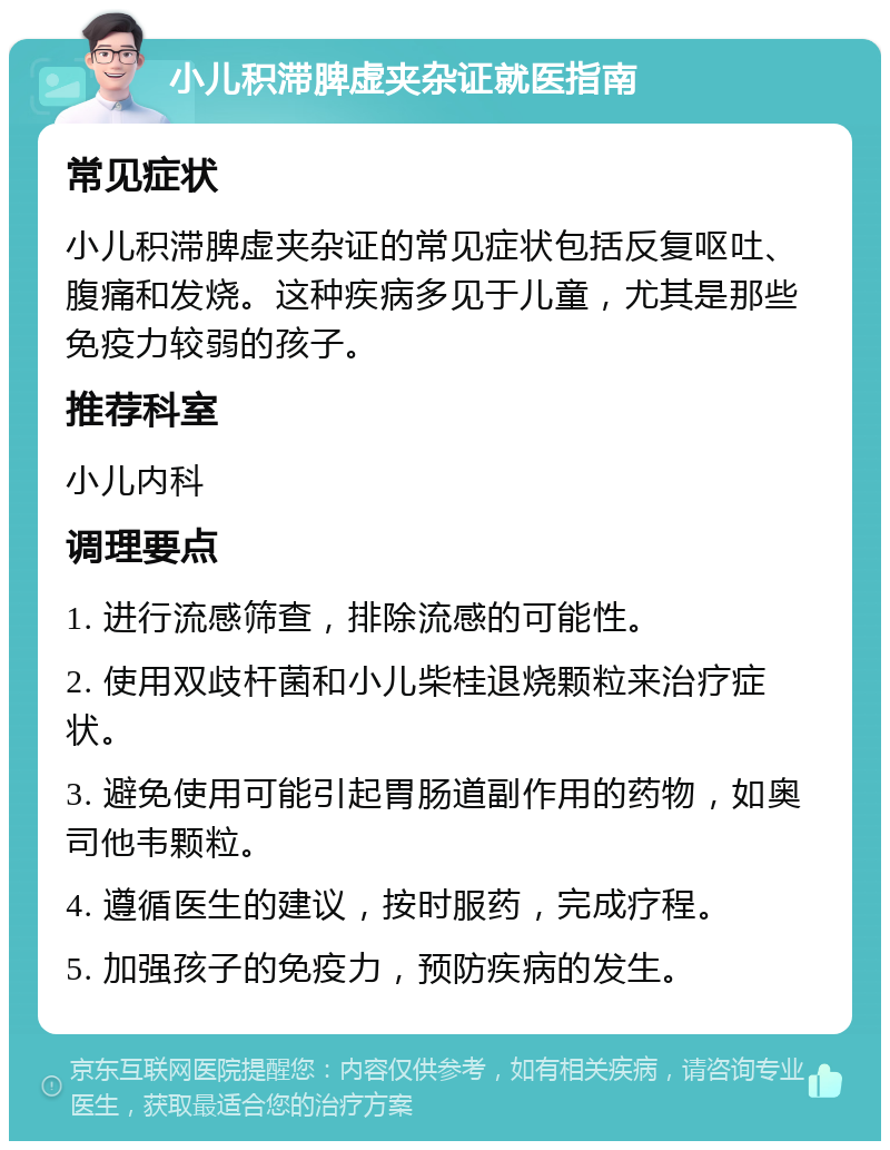 小儿积滞脾虚夹杂证就医指南 常见症状 小儿积滞脾虚夹杂证的常见症状包括反复呕吐、腹痛和发烧。这种疾病多见于儿童，尤其是那些免疫力较弱的孩子。 推荐科室 小儿内科 调理要点 1. 进行流感筛查，排除流感的可能性。 2. 使用双歧杆菌和小儿柴桂退烧颗粒来治疗症状。 3. 避免使用可能引起胃肠道副作用的药物，如奥司他韦颗粒。 4. 遵循医生的建议，按时服药，完成疗程。 5. 加强孩子的免疫力，预防疾病的发生。