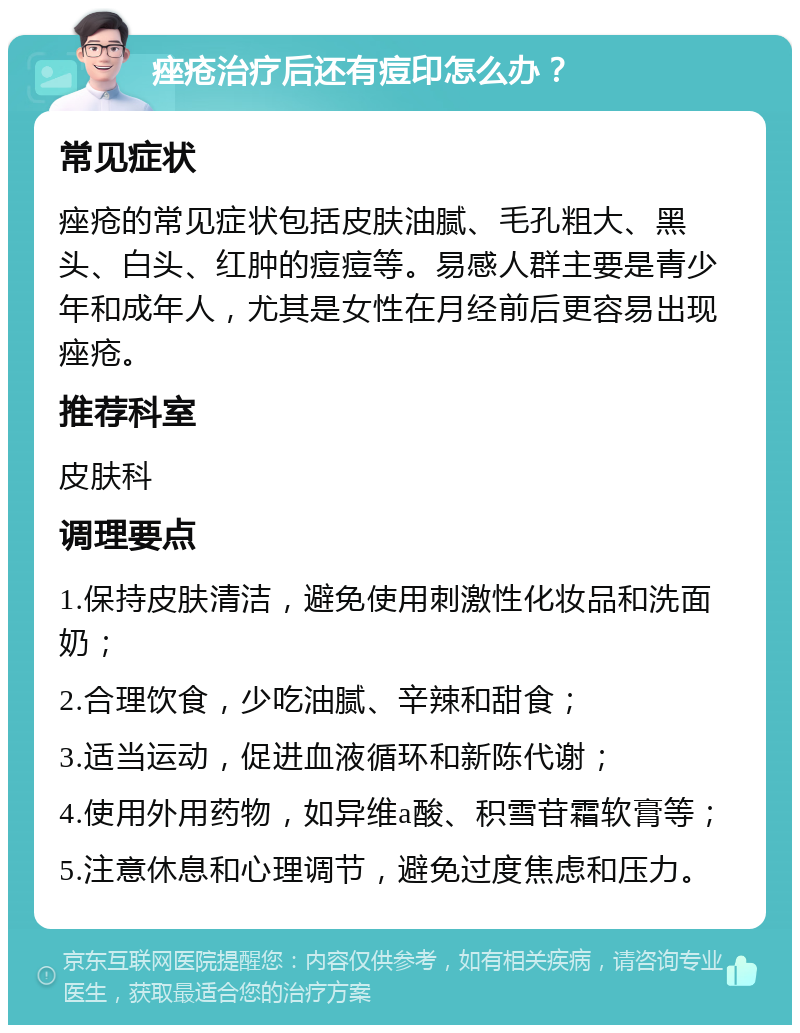 痤疮治疗后还有痘印怎么办？ 常见症状 痤疮的常见症状包括皮肤油腻、毛孔粗大、黑头、白头、红肿的痘痘等。易感人群主要是青少年和成年人，尤其是女性在月经前后更容易出现痤疮。 推荐科室 皮肤科 调理要点 1.保持皮肤清洁，避免使用刺激性化妆品和洗面奶； 2.合理饮食，少吃油腻、辛辣和甜食； 3.适当运动，促进血液循环和新陈代谢； 4.使用外用药物，如异维a酸、积雪苷霜软膏等； 5.注意休息和心理调节，避免过度焦虑和压力。