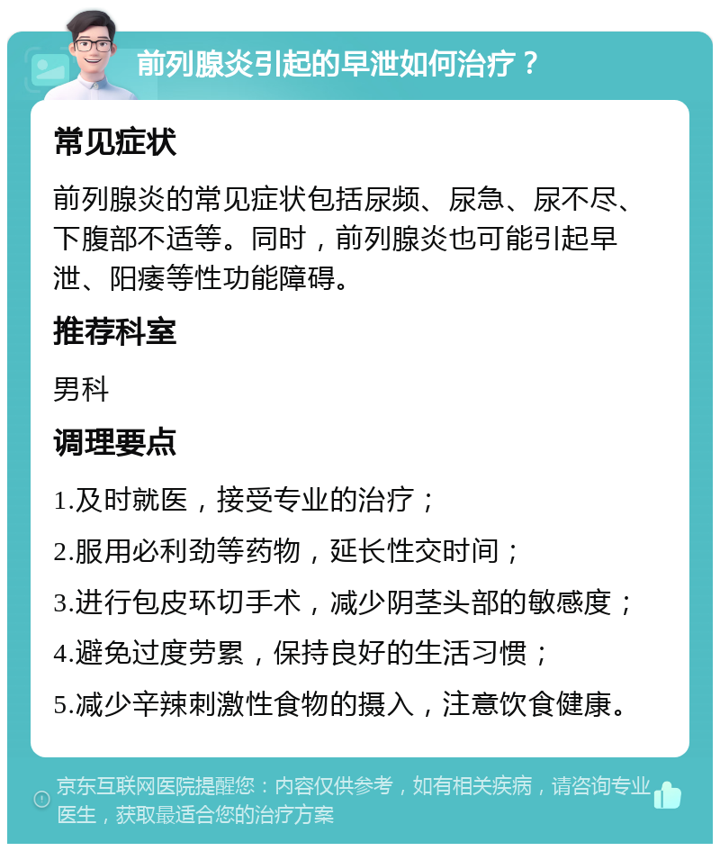 前列腺炎引起的早泄如何治疗？ 常见症状 前列腺炎的常见症状包括尿频、尿急、尿不尽、下腹部不适等。同时，前列腺炎也可能引起早泄、阳痿等性功能障碍。 推荐科室 男科 调理要点 1.及时就医，接受专业的治疗； 2.服用必利劲等药物，延长性交时间； 3.进行包皮环切手术，减少阴茎头部的敏感度； 4.避免过度劳累，保持良好的生活习惯； 5.减少辛辣刺激性食物的摄入，注意饮食健康。