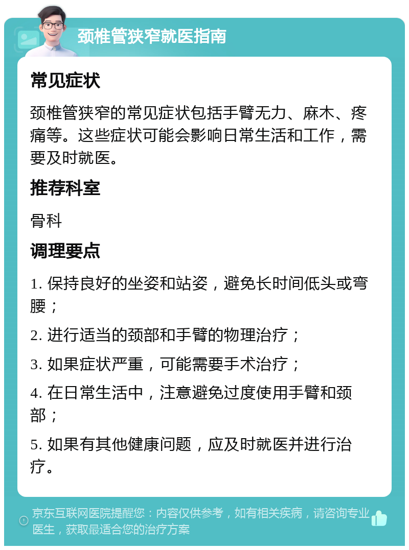 颈椎管狭窄就医指南 常见症状 颈椎管狭窄的常见症状包括手臂无力、麻木、疼痛等。这些症状可能会影响日常生活和工作，需要及时就医。 推荐科室 骨科 调理要点 1. 保持良好的坐姿和站姿，避免长时间低头或弯腰； 2. 进行适当的颈部和手臂的物理治疗； 3. 如果症状严重，可能需要手术治疗； 4. 在日常生活中，注意避免过度使用手臂和颈部； 5. 如果有其他健康问题，应及时就医并进行治疗。