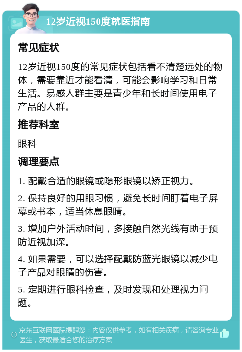 12岁近视150度就医指南 常见症状 12岁近视150度的常见症状包括看不清楚远处的物体，需要靠近才能看清，可能会影响学习和日常生活。易感人群主要是青少年和长时间使用电子产品的人群。 推荐科室 眼科 调理要点 1. 配戴合适的眼镜或隐形眼镜以矫正视力。 2. 保持良好的用眼习惯，避免长时间盯着电子屏幕或书本，适当休息眼睛。 3. 增加户外活动时间，多接触自然光线有助于预防近视加深。 4. 如果需要，可以选择配戴防蓝光眼镜以减少电子产品对眼睛的伤害。 5. 定期进行眼科检查，及时发现和处理视力问题。