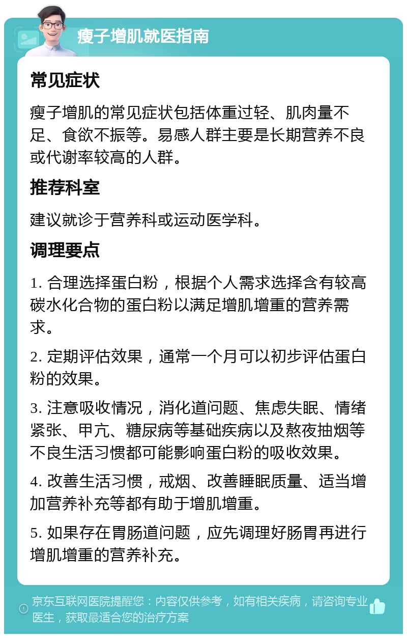 瘦子增肌就医指南 常见症状 瘦子增肌的常见症状包括体重过轻、肌肉量不足、食欲不振等。易感人群主要是长期营养不良或代谢率较高的人群。 推荐科室 建议就诊于营养科或运动医学科。 调理要点 1. 合理选择蛋白粉，根据个人需求选择含有较高碳水化合物的蛋白粉以满足增肌增重的营养需求。 2. 定期评估效果，通常一个月可以初步评估蛋白粉的效果。 3. 注意吸收情况，消化道问题、焦虑失眠、情绪紧张、甲亢、糖尿病等基础疾病以及熬夜抽烟等不良生活习惯都可能影响蛋白粉的吸收效果。 4. 改善生活习惯，戒烟、改善睡眠质量、适当增加营养补充等都有助于增肌增重。 5. 如果存在胃肠道问题，应先调理好肠胃再进行增肌增重的营养补充。