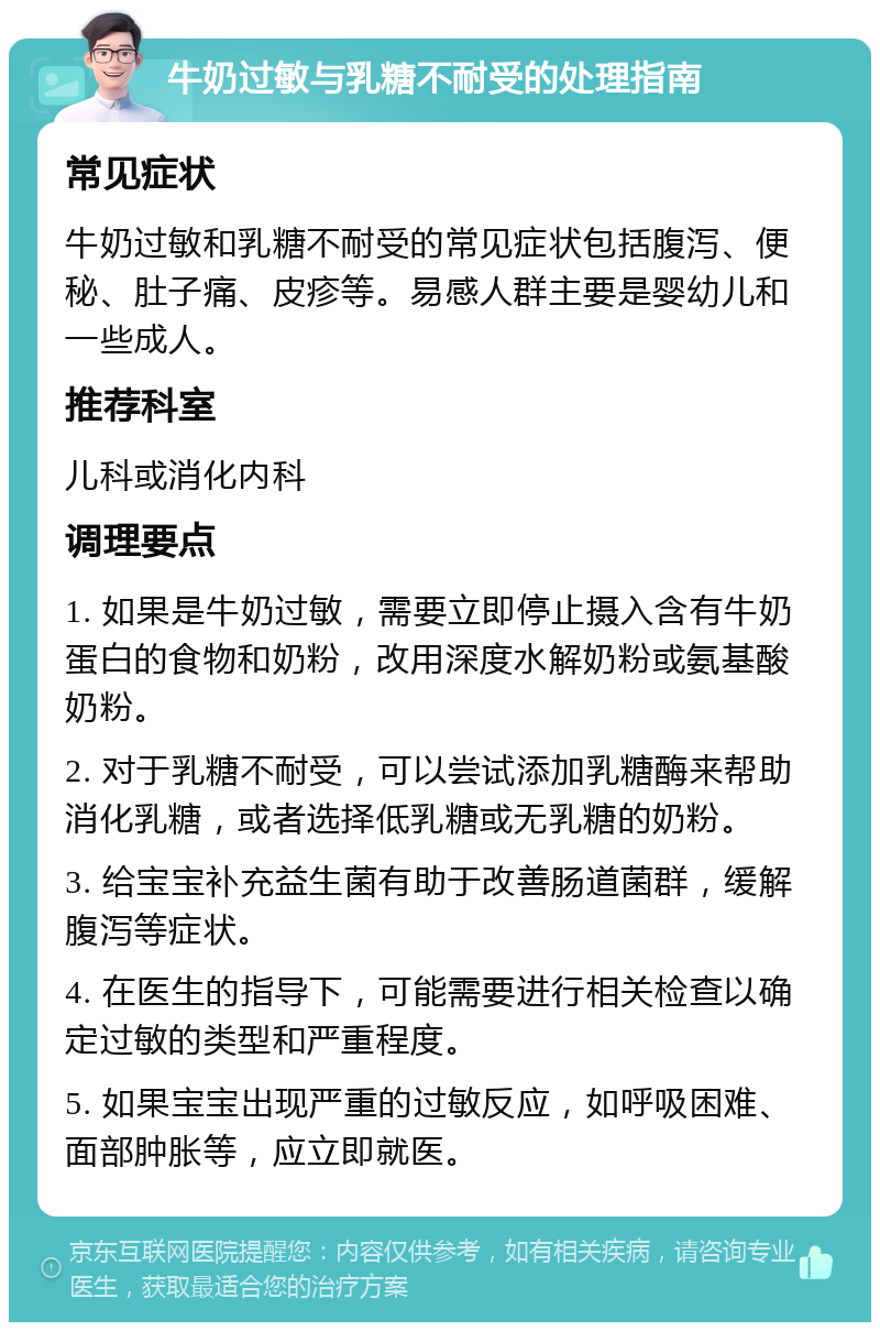 牛奶过敏与乳糖不耐受的处理指南 常见症状 牛奶过敏和乳糖不耐受的常见症状包括腹泻、便秘、肚子痛、皮疹等。易感人群主要是婴幼儿和一些成人。 推荐科室 儿科或消化内科 调理要点 1. 如果是牛奶过敏，需要立即停止摄入含有牛奶蛋白的食物和奶粉，改用深度水解奶粉或氨基酸奶粉。 2. 对于乳糖不耐受，可以尝试添加乳糖酶来帮助消化乳糖，或者选择低乳糖或无乳糖的奶粉。 3. 给宝宝补充益生菌有助于改善肠道菌群，缓解腹泻等症状。 4. 在医生的指导下，可能需要进行相关检查以确定过敏的类型和严重程度。 5. 如果宝宝出现严重的过敏反应，如呼吸困难、面部肿胀等，应立即就医。