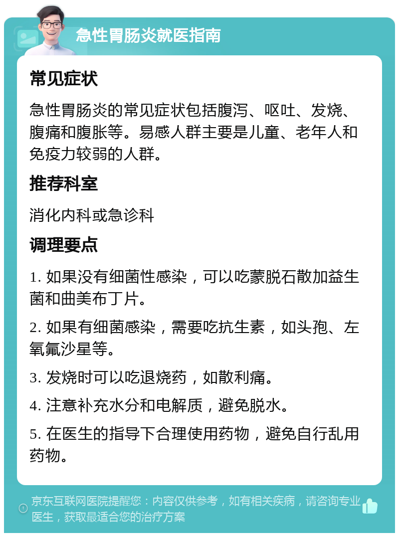 急性胃肠炎就医指南 常见症状 急性胃肠炎的常见症状包括腹泻、呕吐、发烧、腹痛和腹胀等。易感人群主要是儿童、老年人和免疫力较弱的人群。 推荐科室 消化内科或急诊科 调理要点 1. 如果没有细菌性感染，可以吃蒙脱石散加益生菌和曲美布丁片。 2. 如果有细菌感染，需要吃抗生素，如头孢、左氧氟沙星等。 3. 发烧时可以吃退烧药，如散利痛。 4. 注意补充水分和电解质，避免脱水。 5. 在医生的指导下合理使用药物，避免自行乱用药物。