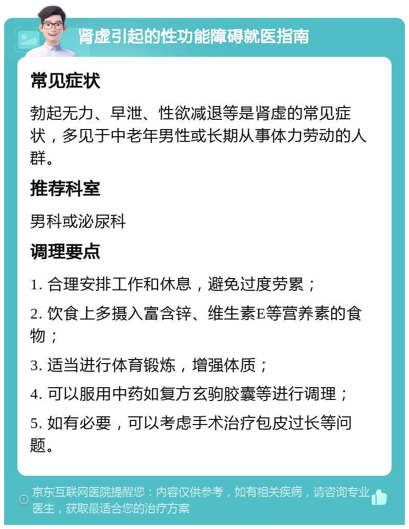 肾虚引起的性功能障碍就医指南 常见症状 勃起无力、早泄、性欲减退等是肾虚的常见症状，多见于中老年男性或长期从事体力劳动的人群。 推荐科室 男科或泌尿科 调理要点 1. 合理安排工作和休息，避免过度劳累； 2. 饮食上多摄入富含锌、维生素E等营养素的食物； 3. 适当进行体育锻炼，增强体质； 4. 可以服用中药如复方玄驹胶囊等进行调理； 5. 如有必要，可以考虑手术治疗包皮过长等问题。