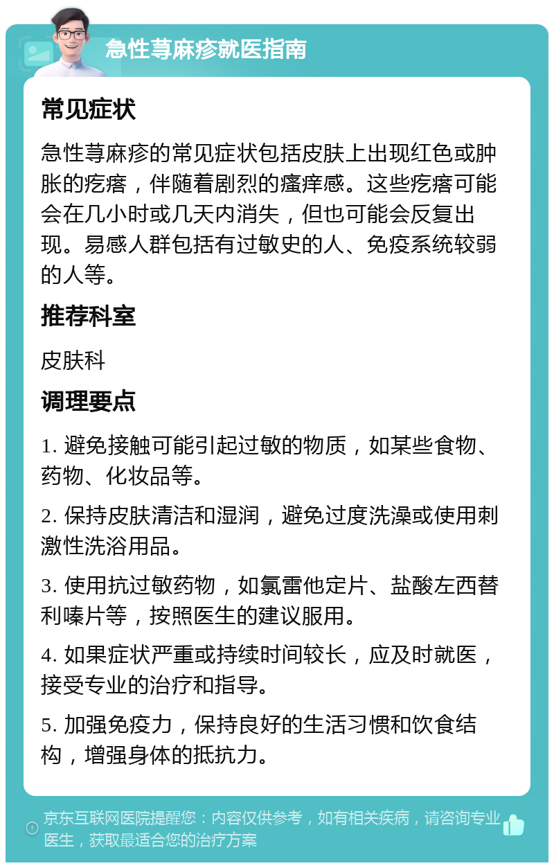 急性荨麻疹就医指南 常见症状 急性荨麻疹的常见症状包括皮肤上出现红色或肿胀的疙瘩，伴随着剧烈的瘙痒感。这些疙瘩可能会在几小时或几天内消失，但也可能会反复出现。易感人群包括有过敏史的人、免疫系统较弱的人等。 推荐科室 皮肤科 调理要点 1. 避免接触可能引起过敏的物质，如某些食物、药物、化妆品等。 2. 保持皮肤清洁和湿润，避免过度洗澡或使用刺激性洗浴用品。 3. 使用抗过敏药物，如氯雷他定片、盐酸左西替利嗪片等，按照医生的建议服用。 4. 如果症状严重或持续时间较长，应及时就医，接受专业的治疗和指导。 5. 加强免疫力，保持良好的生活习惯和饮食结构，增强身体的抵抗力。