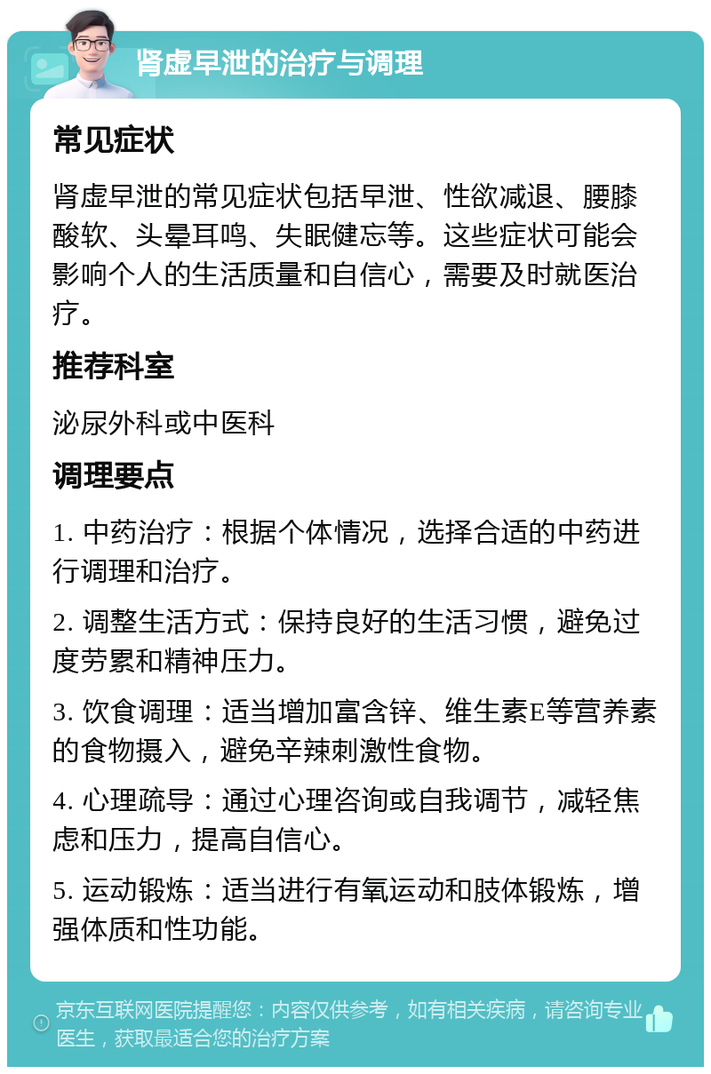 肾虚早泄的治疗与调理 常见症状 肾虚早泄的常见症状包括早泄、性欲减退、腰膝酸软、头晕耳鸣、失眠健忘等。这些症状可能会影响个人的生活质量和自信心，需要及时就医治疗。 推荐科室 泌尿外科或中医科 调理要点 1. 中药治疗：根据个体情况，选择合适的中药进行调理和治疗。 2. 调整生活方式：保持良好的生活习惯，避免过度劳累和精神压力。 3. 饮食调理：适当增加富含锌、维生素E等营养素的食物摄入，避免辛辣刺激性食物。 4. 心理疏导：通过心理咨询或自我调节，减轻焦虑和压力，提高自信心。 5. 运动锻炼：适当进行有氧运动和肢体锻炼，增强体质和性功能。