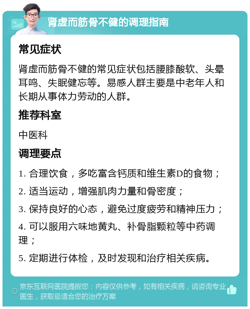 肾虚而筋骨不健的调理指南 常见症状 肾虚而筋骨不健的常见症状包括腰膝酸软、头晕耳鸣、失眠健忘等。易感人群主要是中老年人和长期从事体力劳动的人群。 推荐科室 中医科 调理要点 1. 合理饮食，多吃富含钙质和维生素D的食物； 2. 适当运动，增强肌肉力量和骨密度； 3. 保持良好的心态，避免过度疲劳和精神压力； 4. 可以服用六味地黄丸、补骨脂颗粒等中药调理； 5. 定期进行体检，及时发现和治疗相关疾病。