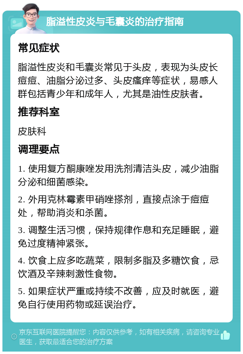 脂溢性皮炎与毛囊炎的治疗指南 常见症状 脂溢性皮炎和毛囊炎常见于头皮，表现为头皮长痘痘、油脂分泌过多、头皮瘙痒等症状，易感人群包括青少年和成年人，尤其是油性皮肤者。 推荐科室 皮肤科 调理要点 1. 使用复方酮康唑发用洗剂清洁头皮，减少油脂分泌和细菌感染。 2. 外用克林霉素甲硝唑搽剂，直接点涂于痘痘处，帮助消炎和杀菌。 3. 调整生活习惯，保持规律作息和充足睡眠，避免过度精神紧张。 4. 饮食上应多吃蔬菜，限制多脂及多糖饮食，忌饮酒及辛辣刺激性食物。 5. 如果症状严重或持续不改善，应及时就医，避免自行使用药物或延误治疗。