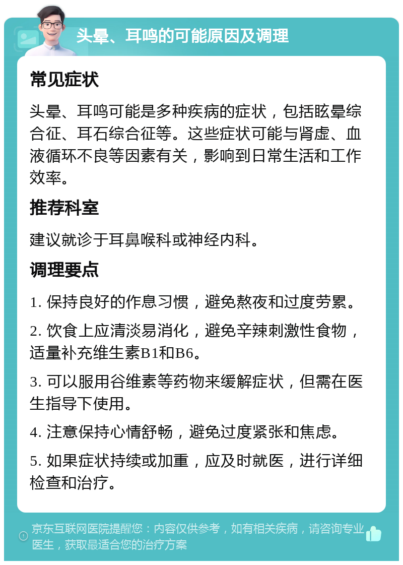 头晕、耳鸣的可能原因及调理 常见症状 头晕、耳鸣可能是多种疾病的症状，包括眩晕综合征、耳石综合征等。这些症状可能与肾虚、血液循环不良等因素有关，影响到日常生活和工作效率。 推荐科室 建议就诊于耳鼻喉科或神经内科。 调理要点 1. 保持良好的作息习惯，避免熬夜和过度劳累。 2. 饮食上应清淡易消化，避免辛辣刺激性食物，适量补充维生素B1和B6。 3. 可以服用谷维素等药物来缓解症状，但需在医生指导下使用。 4. 注意保持心情舒畅，避免过度紧张和焦虑。 5. 如果症状持续或加重，应及时就医，进行详细检查和治疗。