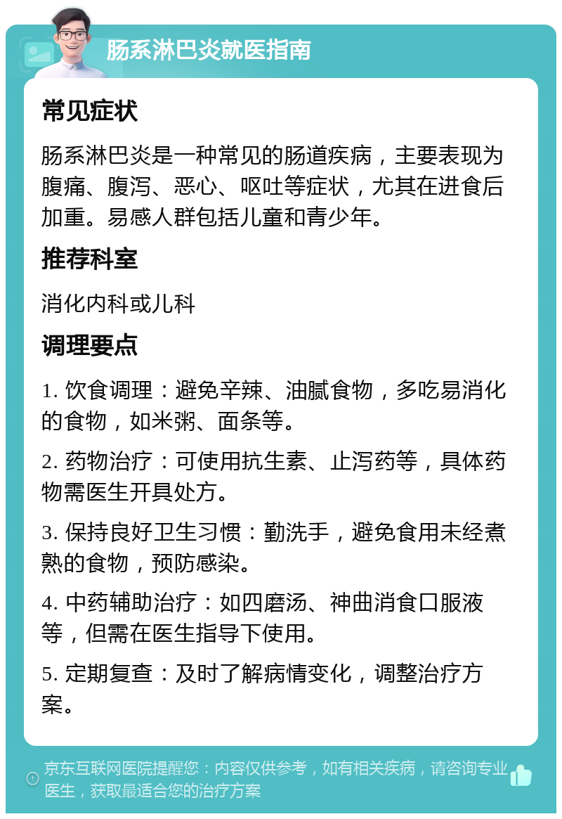 肠系淋巴炎就医指南 常见症状 肠系淋巴炎是一种常见的肠道疾病，主要表现为腹痛、腹泻、恶心、呕吐等症状，尤其在进食后加重。易感人群包括儿童和青少年。 推荐科室 消化内科或儿科 调理要点 1. 饮食调理：避免辛辣、油腻食物，多吃易消化的食物，如米粥、面条等。 2. 药物治疗：可使用抗生素、止泻药等，具体药物需医生开具处方。 3. 保持良好卫生习惯：勤洗手，避免食用未经煮熟的食物，预防感染。 4. 中药辅助治疗：如四磨汤、神曲消食口服液等，但需在医生指导下使用。 5. 定期复查：及时了解病情变化，调整治疗方案。