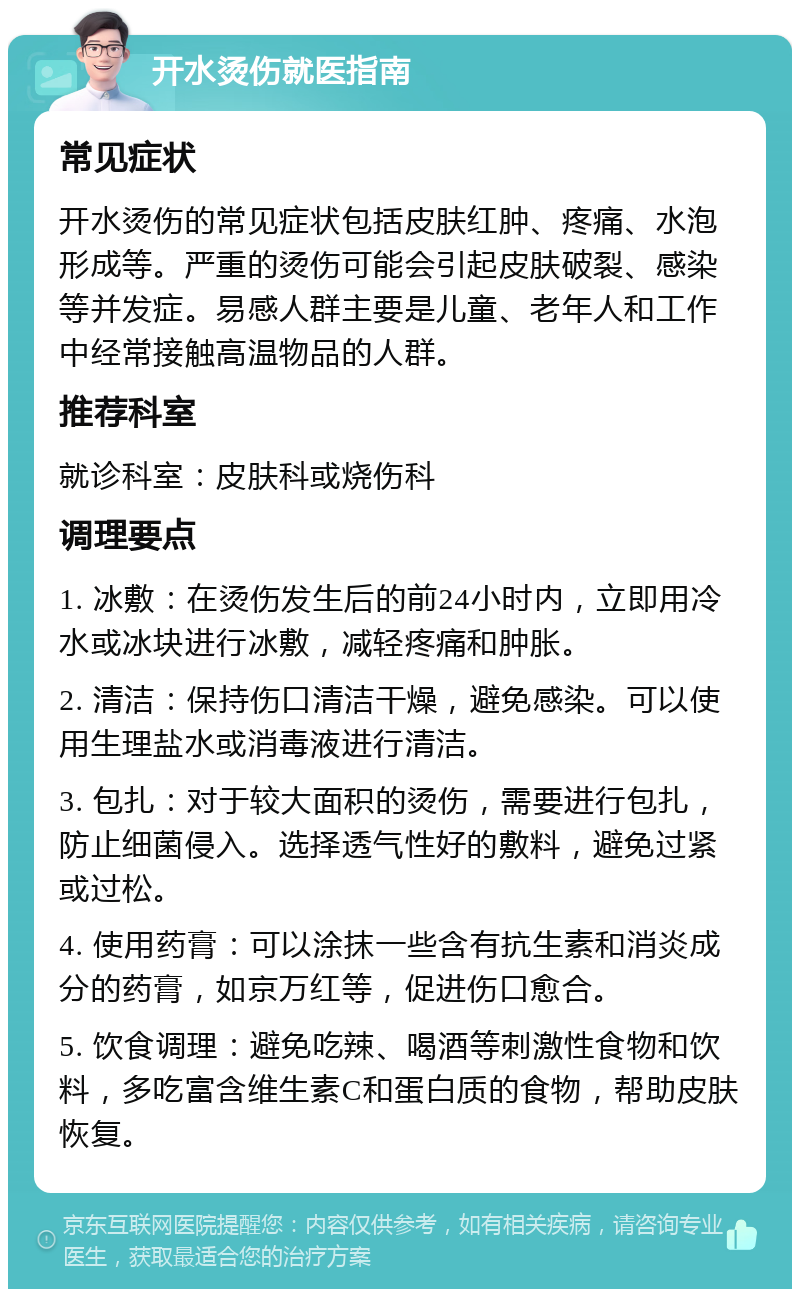 开水烫伤就医指南 常见症状 开水烫伤的常见症状包括皮肤红肿、疼痛、水泡形成等。严重的烫伤可能会引起皮肤破裂、感染等并发症。易感人群主要是儿童、老年人和工作中经常接触高温物品的人群。 推荐科室 就诊科室：皮肤科或烧伤科 调理要点 1. 冰敷：在烫伤发生后的前24小时内，立即用冷水或冰块进行冰敷，减轻疼痛和肿胀。 2. 清洁：保持伤口清洁干燥，避免感染。可以使用生理盐水或消毒液进行清洁。 3. 包扎：对于较大面积的烫伤，需要进行包扎，防止细菌侵入。选择透气性好的敷料，避免过紧或过松。 4. 使用药膏：可以涂抹一些含有抗生素和消炎成分的药膏，如京万红等，促进伤口愈合。 5. 饮食调理：避免吃辣、喝酒等刺激性食物和饮料，多吃富含维生素C和蛋白质的食物，帮助皮肤恢复。