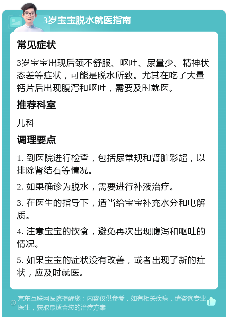 3岁宝宝脱水就医指南 常见症状 3岁宝宝出现后颈不舒服、呕吐、尿量少、精神状态差等症状，可能是脱水所致。尤其在吃了大量钙片后出现腹泻和呕吐，需要及时就医。 推荐科室 儿科 调理要点 1. 到医院进行检查，包括尿常规和肾脏彩超，以排除肾结石等情况。 2. 如果确诊为脱水，需要进行补液治疗。 3. 在医生的指导下，适当给宝宝补充水分和电解质。 4. 注意宝宝的饮食，避免再次出现腹泻和呕吐的情况。 5. 如果宝宝的症状没有改善，或者出现了新的症状，应及时就医。