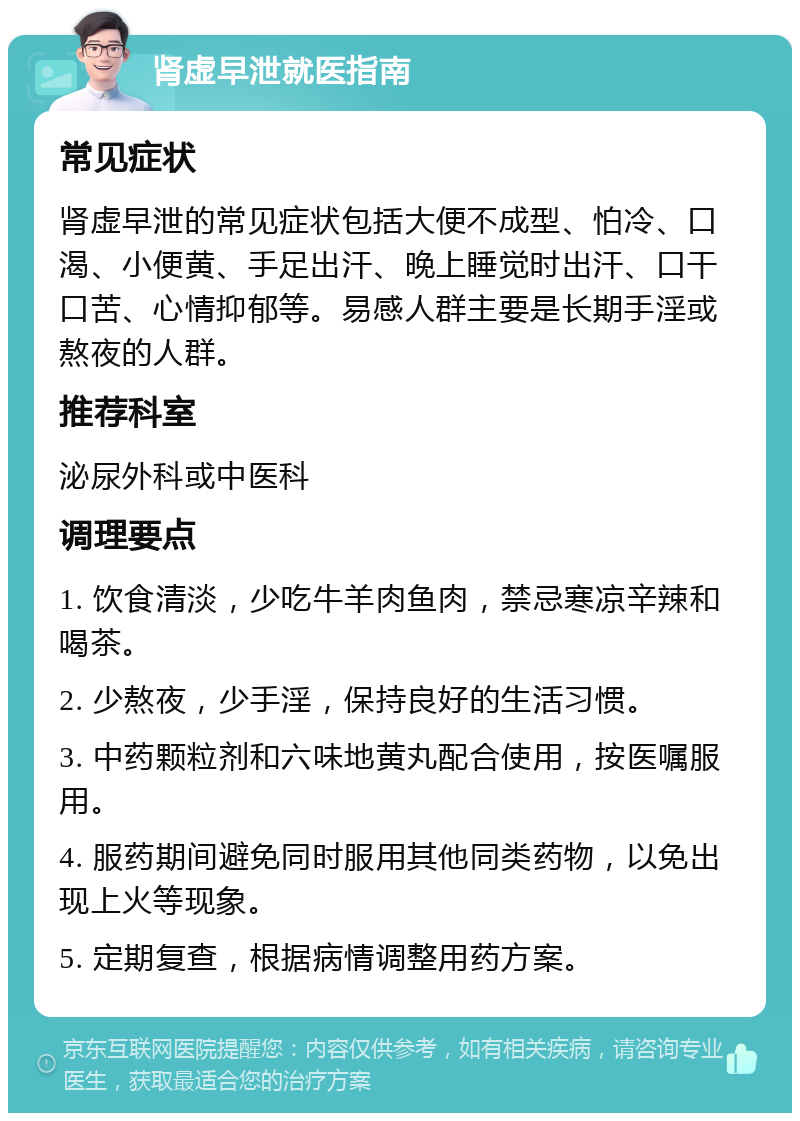 肾虚早泄就医指南 常见症状 肾虚早泄的常见症状包括大便不成型、怕冷、口渴、小便黄、手足出汗、晚上睡觉时出汗、口干口苦、心情抑郁等。易感人群主要是长期手淫或熬夜的人群。 推荐科室 泌尿外科或中医科 调理要点 1. 饮食清淡，少吃牛羊肉鱼肉，禁忌寒凉辛辣和喝茶。 2. 少熬夜，少手淫，保持良好的生活习惯。 3. 中药颗粒剂和六味地黄丸配合使用，按医嘱服用。 4. 服药期间避免同时服用其他同类药物，以免出现上火等现象。 5. 定期复查，根据病情调整用药方案。