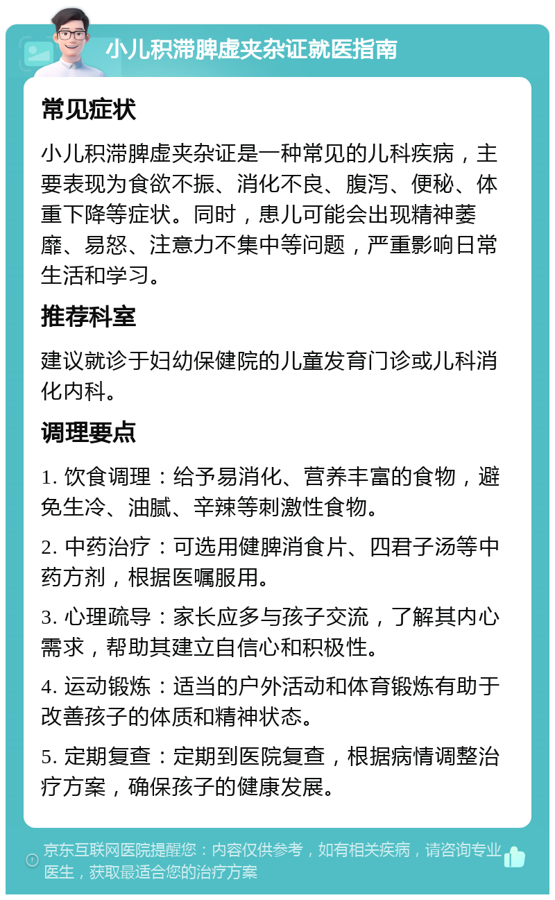 小儿积滞脾虚夹杂证就医指南 常见症状 小儿积滞脾虚夹杂证是一种常见的儿科疾病，主要表现为食欲不振、消化不良、腹泻、便秘、体重下降等症状。同时，患儿可能会出现精神萎靡、易怒、注意力不集中等问题，严重影响日常生活和学习。 推荐科室 建议就诊于妇幼保健院的儿童发育门诊或儿科消化内科。 调理要点 1. 饮食调理：给予易消化、营养丰富的食物，避免生冷、油腻、辛辣等刺激性食物。 2. 中药治疗：可选用健脾消食片、四君子汤等中药方剂，根据医嘱服用。 3. 心理疏导：家长应多与孩子交流，了解其内心需求，帮助其建立自信心和积极性。 4. 运动锻炼：适当的户外活动和体育锻炼有助于改善孩子的体质和精神状态。 5. 定期复查：定期到医院复查，根据病情调整治疗方案，确保孩子的健康发展。