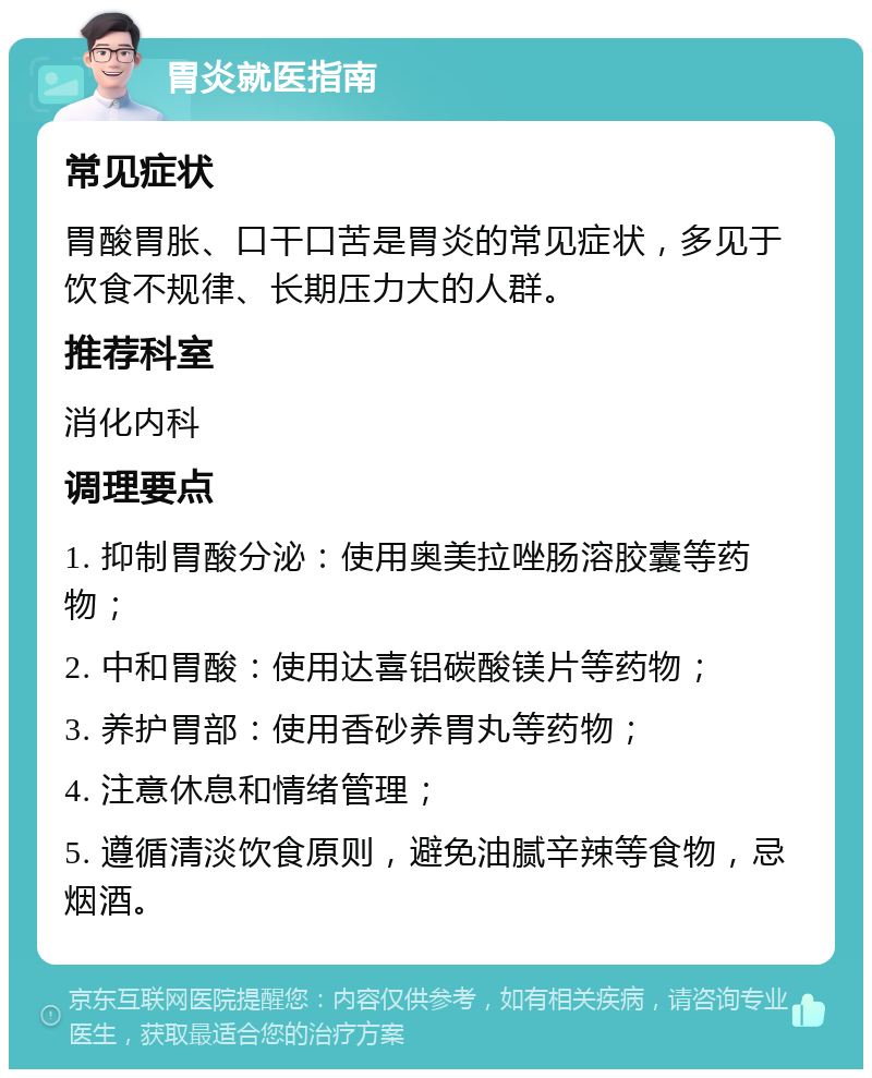 胃炎就医指南 常见症状 胃酸胃胀、口干口苦是胃炎的常见症状，多见于饮食不规律、长期压力大的人群。 推荐科室 消化内科 调理要点 1. 抑制胃酸分泌：使用奥美拉唑肠溶胶囊等药物； 2. 中和胃酸：使用达喜铝碳酸镁片等药物； 3. 养护胃部：使用香砂养胃丸等药物； 4. 注意休息和情绪管理； 5. 遵循清淡饮食原则，避免油腻辛辣等食物，忌烟酒。