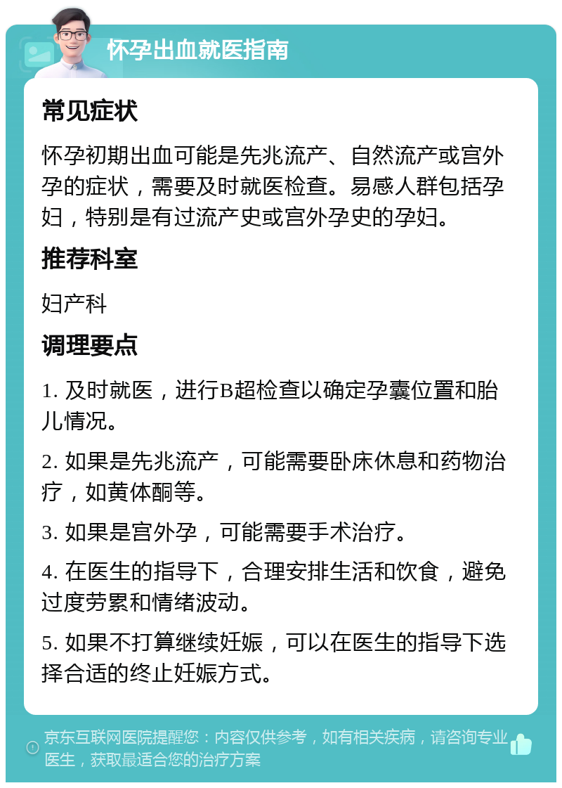 怀孕出血就医指南 常见症状 怀孕初期出血可能是先兆流产、自然流产或宫外孕的症状，需要及时就医检查。易感人群包括孕妇，特别是有过流产史或宫外孕史的孕妇。 推荐科室 妇产科 调理要点 1. 及时就医，进行B超检查以确定孕囊位置和胎儿情况。 2. 如果是先兆流产，可能需要卧床休息和药物治疗，如黄体酮等。 3. 如果是宫外孕，可能需要手术治疗。 4. 在医生的指导下，合理安排生活和饮食，避免过度劳累和情绪波动。 5. 如果不打算继续妊娠，可以在医生的指导下选择合适的终止妊娠方式。