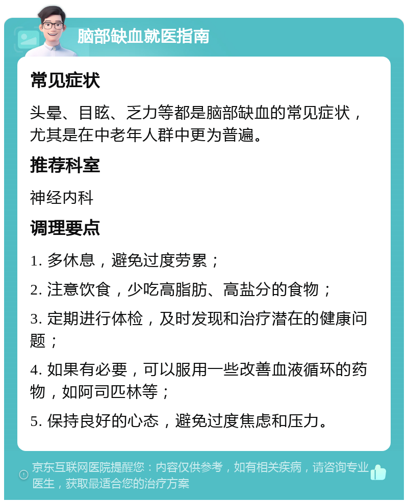 脑部缺血就医指南 常见症状 头晕、目眩、乏力等都是脑部缺血的常见症状，尤其是在中老年人群中更为普遍。 推荐科室 神经内科 调理要点 1. 多休息，避免过度劳累； 2. 注意饮食，少吃高脂肪、高盐分的食物； 3. 定期进行体检，及时发现和治疗潜在的健康问题； 4. 如果有必要，可以服用一些改善血液循环的药物，如阿司匹林等； 5. 保持良好的心态，避免过度焦虑和压力。